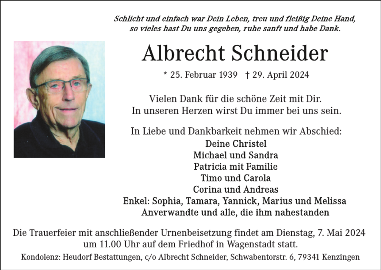 <p>* 25. Februar 1939 † 29. April 2024</p><p>Vielen Dank für die schöne Zeit mit Dir.<br />In unseren Herzen wirst Du immer bei uns sein.<br />In Liebe und Dankbarkeit nehmen wir Abschied:</p><p>Die Trauerfeier mit anschließender Urnenbeisetzung findet am Dienstag, 7. Mai 2024<br />um 11.00 Uhr auf dem Friedhof in Wagenstadt statt.<br />Kondolenz: Heudorf Bestattungen, c/o Albrecht Schneider, Schwabentorstr. 6, 79341 Kenzingen</p>