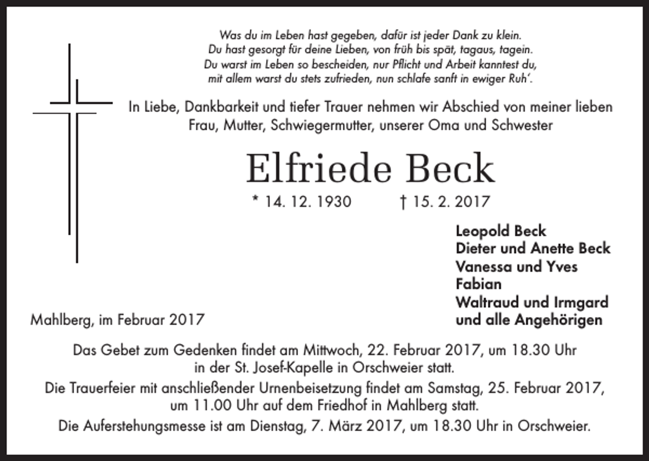 <p>Was du im Leben hast gegeben, dafür ist jeder Dank zu klein.<br />Du hast gesorgt für deine Lieben, von früh bis spät, tagaus, tagein.<br />Du warst im Leben so bescheiden, nur Pflicht und Arbeit kanntest du,<br />mit allem warst du stets zufrieden, nun schlafe sanft in ewiger Ruh‘.</p><p>In Liebe, Dankbarkeit und tiefer Trauer nehmen wir Abschied von meiner ­lieben<br />Frau, Mutter, Schwiegermutter, unserer Oma und Schwester</p><p>Elfriede Beck<br />* 14. 12. 1930 † 15. 2. 2017</p><p>Leopold Beck</p><p>Dieter und Anette Beck</p><p>Vanessa und Yves<br />Fabian</p><p>Waltraud und Irmgard<br />Mahlberg, im Februar 2017<br />und alle Angehörigen<br />Das Gebet zum Gedenken findet am Mittwoch, 22. Februar 2017, um 18.30 Uhr<br />in der St. Josef-Kapelle in Orschweier statt.<br />Die Trauerfeier mit anschließender Urnenbeisetzung findet am Samstag, 25. Februar 2017,<br />um 11.00 Uhr auf dem Friedhof in Mahlberg statt.<br />Die Auferstehungsmesse ist am Dienstag, 7. März 2017, um 18.30 Uhr in Orschweier.</p>
