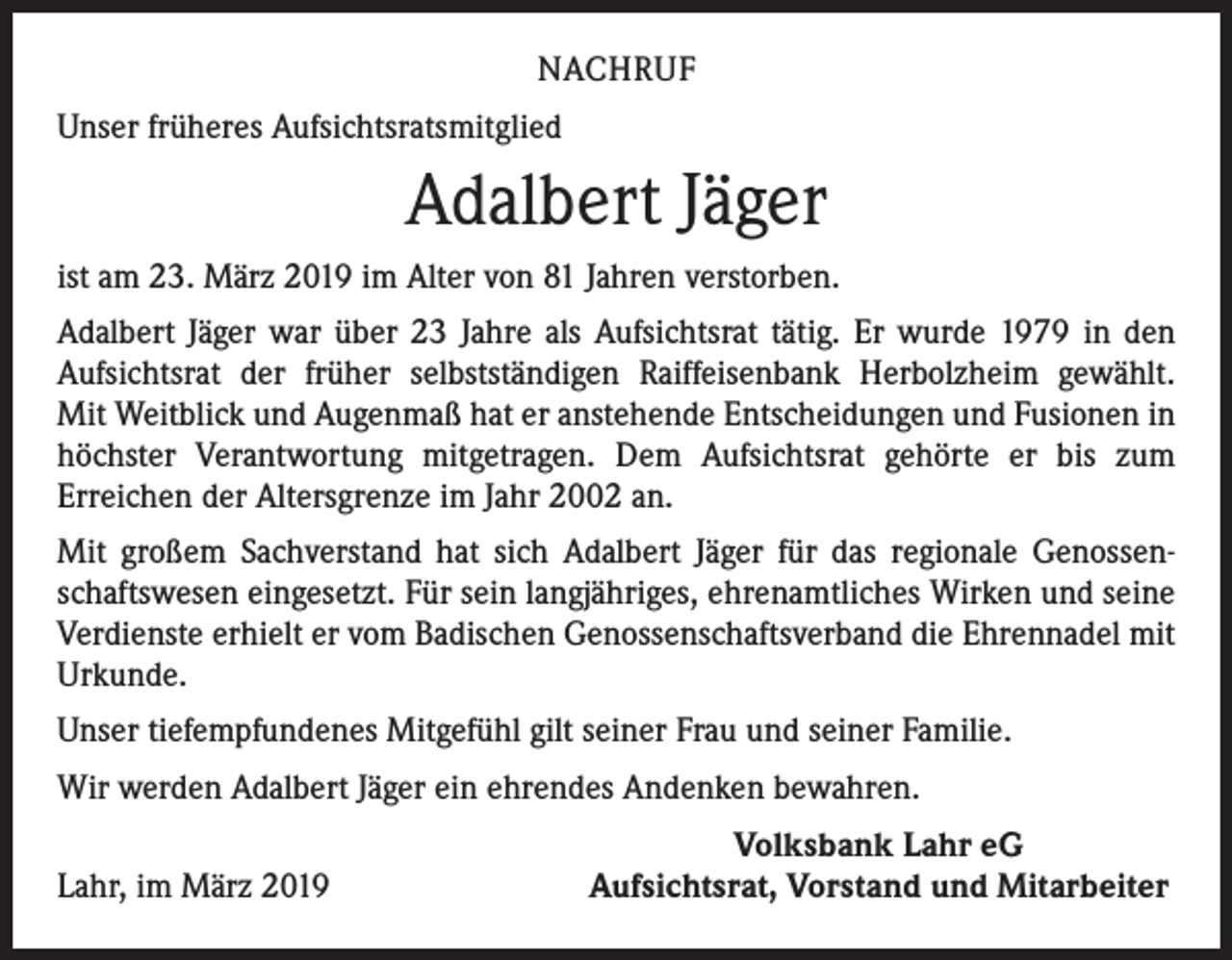 <p>NACHRUF<br />Unser früheres Aufsichtsratsmitglied</p><p>Adalbert Jäger<br />ist am 23. März 2019 im Alter von 81 Jahren verstorben.<br />Adalbert Jäger war über 23 Jahre als Aufsichtsrat tätig. Er wurde 1979 in den<br />­Aufsichtsrat der früher selbstständigen Raiffeisenbank Herbolzheim gewählt.<br />Mit Weitblick und Augenmaß hat er anstehende Entscheidungen und Fusionen in<br />höchster Verantwortung mitgetragen. Dem Aufsichtsrat gehörte er bis zum<br />­Erreichen der Altersgrenze im Jahr 2002 an.<br />Mit großem Sachverstand hat sich Adalbert Jäger für das regionale Genossenschaftswesen eingesetzt. Für sein langjähriges, ehrenamtliches Wirken und seine<br />Verdienste erhielt er vom Badischen Genossenschaftsverband die Ehrennadel mit<br />Urkunde.<br />Unser tiefempfundenes Mitgefühl gilt seiner Frau und seiner Familie.<br />Wir werden Adalbert Jäger ein ehrendes Andenken bewahren.</p><p>Lahr, im März 2019</p><p>Volksbank Lahr eG<br />Aufsichtsrat, Vorstand und Mitarbeiter</p>