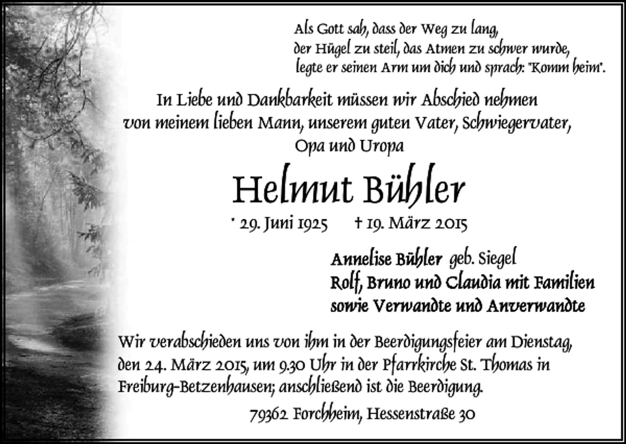<p>Als Gott sah, dass der Weg zu lang,<br />der Hügel zu steil, das Atmen zu schwer wurde,<br />legte er seinen Arm um dich und sprach: "Komm heim".</p><p>In Liebe und Dankbarkeit müssen wir Abschied nehmen<br />von meinem lieben Mann, unserem guten Vater, Schwiegervater,<br />Opa und Uropa</p><p>Helmut Bühler</p><p>* 29. Juni 1925</p><p>† 19. März 2015<br />geb. Siegel</p><p>Wir verabschieden uns von ihm in der Beerdigungsfeier am Dienstag,<br />den 24. März 2015, um 9.30 Uhr in der Pfarrkirche St. Thomas in<br />Freiburg-Betzenhausen; anschließend ist die Beerdigung.<br />79362 Forchheim, Hessenstraße 30</p>