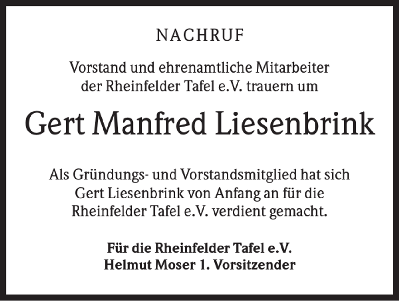 <p>N A CHR UF<br />Vorstand und ehrenamtliche Mitarbeiter<br />der Rheinfelder Tafel e.V. trauern um</p><p>Gert Manfred Liesenbrink<br />Als Gründungs- und Vorstandsmitglied hat sich<br />Gert Liesenbrink von Anfang an für die<br />Rheinfelder Tafel e.V. verdient gemacht.<br />Für die Rheinfelder Tafel e.V.<br />Helmut Moser 1. Vorsitzender</p>