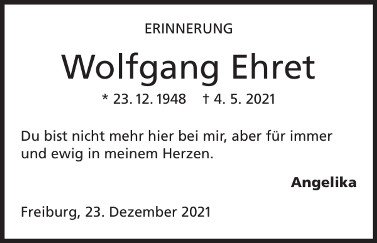 <p>ERINNERUNG</p><p>Wolfgang Ehret<br />* 23. 12. 1948</p><p>† 4. 5. 2021</p><p>Du bist nicht mehr hier bei mir, aber für immer<br />und ewig in meinem Herzen.<br />Angelika<br />Freiburg, 23. Dezember 2021</p>