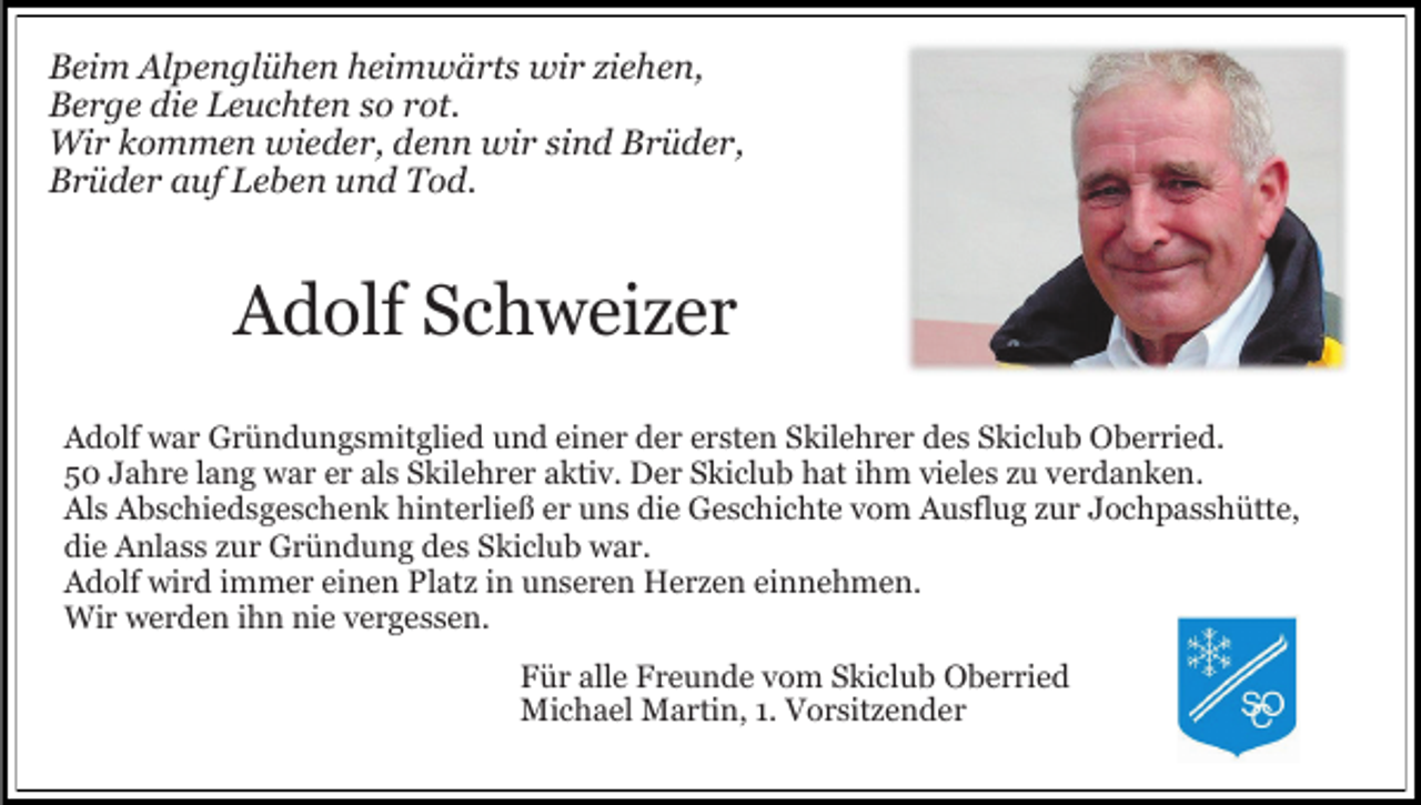 <p>Beim Alpenglühen heimwärts wir ziehen,<br />Berge die Leuchten so rot.<br />Wir kommen wieder, denn wir sind Brüder,<br />Brüder auf Leben und Tod.</p><p>Adolf Schweizer<br />Adolf war Gründungsmitglied und einer der ersten Skilehrer des Skiclub Oberried.<br />50 Jahre lang war er als Skilehrer aktiv. Der Skiclub hat ihm vieles zu verdanken.<br />Als Abschiedsgeschenk hinterließ er uns die Geschichte vom Ausflug zur Jochpasshütte,<br />die Anlass zur Gründung des Skiclub war.<br />Adolf wird immer einen Platz in unseren Herzen einnehmen.<br />Wir werden ihn nie vergessen.<br />Für alle Freunde vom Skiclub Oberried<br />Michael Martin, 1. Vorsitzender</p>