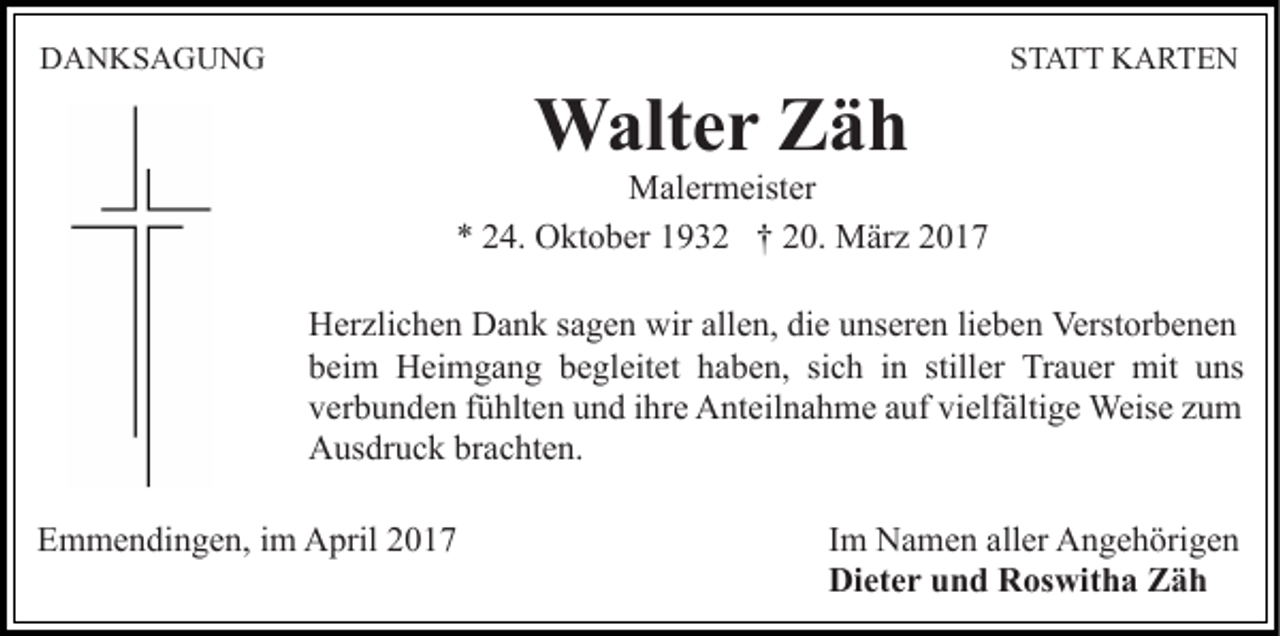 <p>DANKSAGUNG</p><p>STATT KARTEN</p><p>Walter Zäh<br />Malermeister<br />* 24. Oktober 1932 † 20. März 2017<br />Herzlichen Dank sagen wir allen, die unseren lieben Verstorbenen<br />beim Heimgang begleitet haben, sich in stiller Trauer mit uns<br />verbunden fühlten und ihre Anteilnahme auf vielfältige Weise zum<br />Ausdruck brachten.<br />Emmendingen, im April 2017</p><p>Im Namen aller Angehörigen<br />Dieter und Roswitha Zäh</p>