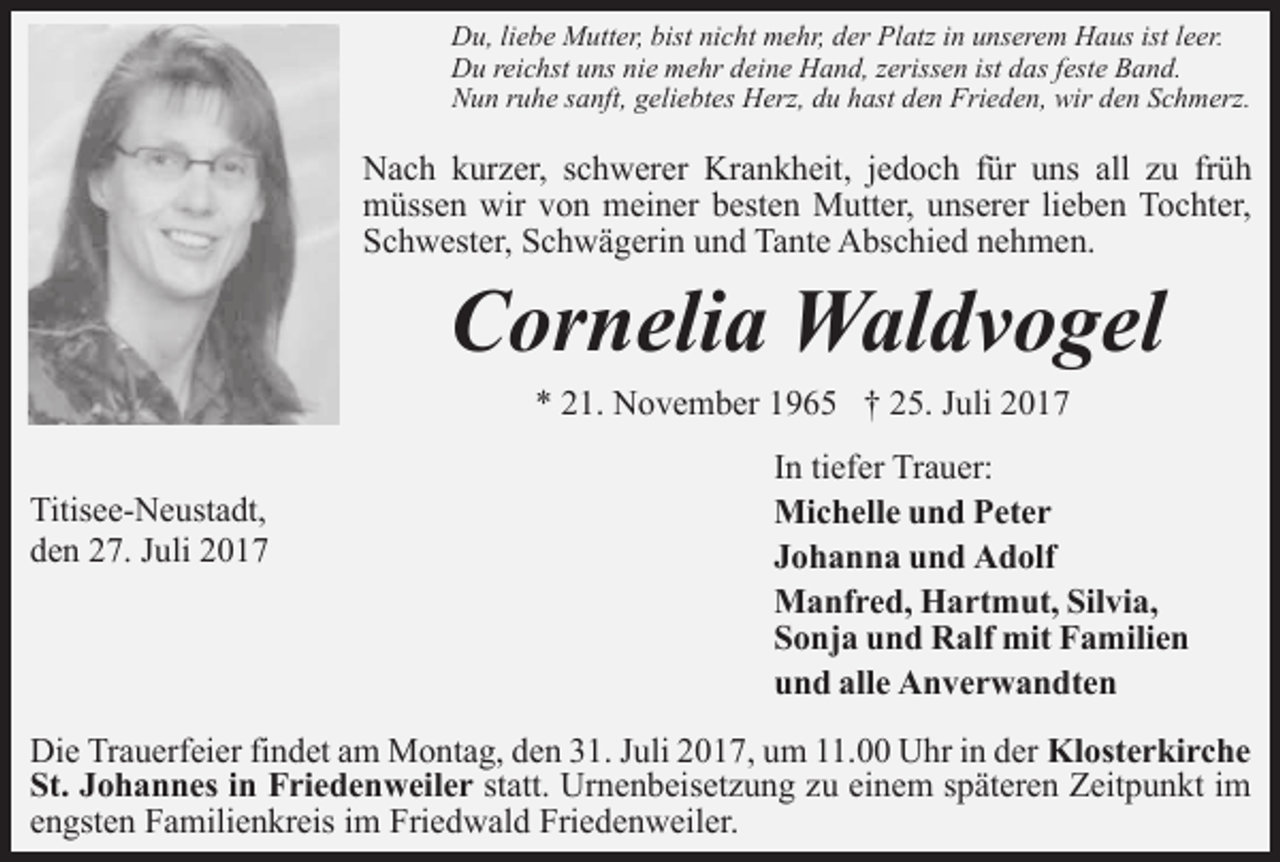 <p>Du, liebe Mutter, bist nicht mehr, der Platz in unserem Haus ist leer.<br />Du reichst uns nie mehr deine Hand, zerissen ist das feste Band.<br />Nun ruhe sanft, geliebtes Herz, du hast den Frieden, wir den Schmerz.</p><p>Nach kurzer, schwerer Krankheit, jedoch für uns all zu früh<br />müssen wir von meiner besten Mutter, unserer lieben Tochter,<br />Schwester, Schwägerin und Tante Abschied nehmen.</p><p>Cornelia Waldvogel<br />* 21. November 1965 † 25. Juli 2017</p><p>Titisee-Neustadt,<br />den 27. Juli 2017</p><p>In tiefer Trauer:<br />Michelle und Peter<br />Johanna und Adolf<br />Manfred, Hartmut, Silvia,<br />Sonja und Ralf mit Familien<br />und alle Anverwandten</p><p>Die Trauerfeier findet am Montag, den 31. Juli 2017, um 11.00 Uhr in der Klosterkirche<br />St. Johannes in Friedenweiler statt. Urnenbeisetzung zu einem späteren Zeitpunkt im<br />engsten Familienkreis im Friedwald Friedenweiler.</p>