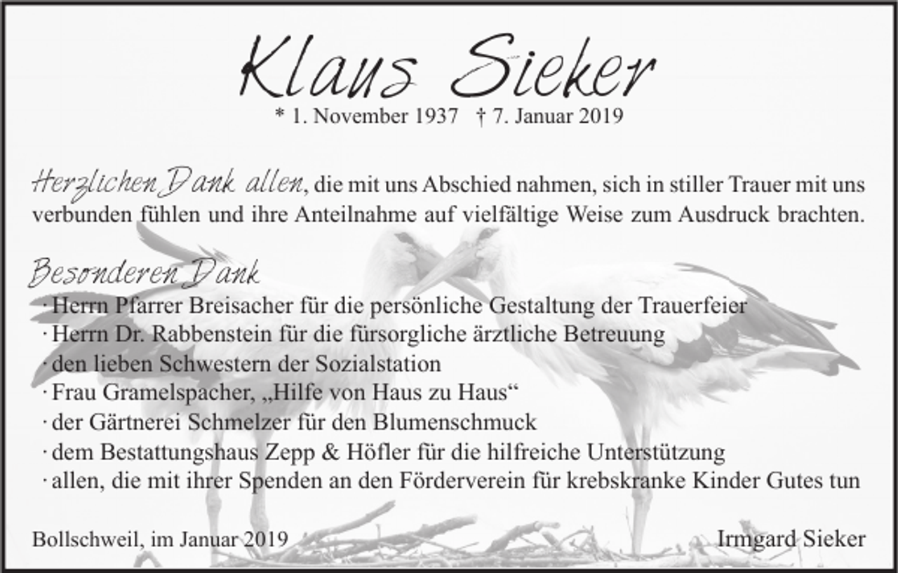 <p>Klaus Sieker<br />* 1. November 1937 † 7. Januar 2019</p><p>Herzlichen Dank allen, die mit uns Abschied nahmen, sich in stiller Trauer mit uns</p><p>verbunden fühlen und ihre Anteilnahme auf vielfältige Weise zum Ausdruck brachten.</p><p>Besonderen Dank</p><p>∙ Herrn Pfarrer Breisacher für die persönliche Gestaltung der Trauerfeier<br />∙ Herrn Dr. Rabbenstein für die fürsorgliche ärztliche Betreuung<br />∙ den lieben Schwestern der Sozialstation<br />∙ Frau Gramelspacher, „Hilfe von Haus zu Haus“<br />∙ der Gärtnerei Schmelzer für den Blumenschmuck<br />∙ dem Bestattungshaus Zepp &amp; Höfler für die hilfreiche Unterstützung<br />∙ allen, die mit ihrer Spenden an den Förderverein für krebskranke Kinder Gutes tun</p><p>Bollschweil, im Januar 2019</p><p>Irmgard Sieker</p>