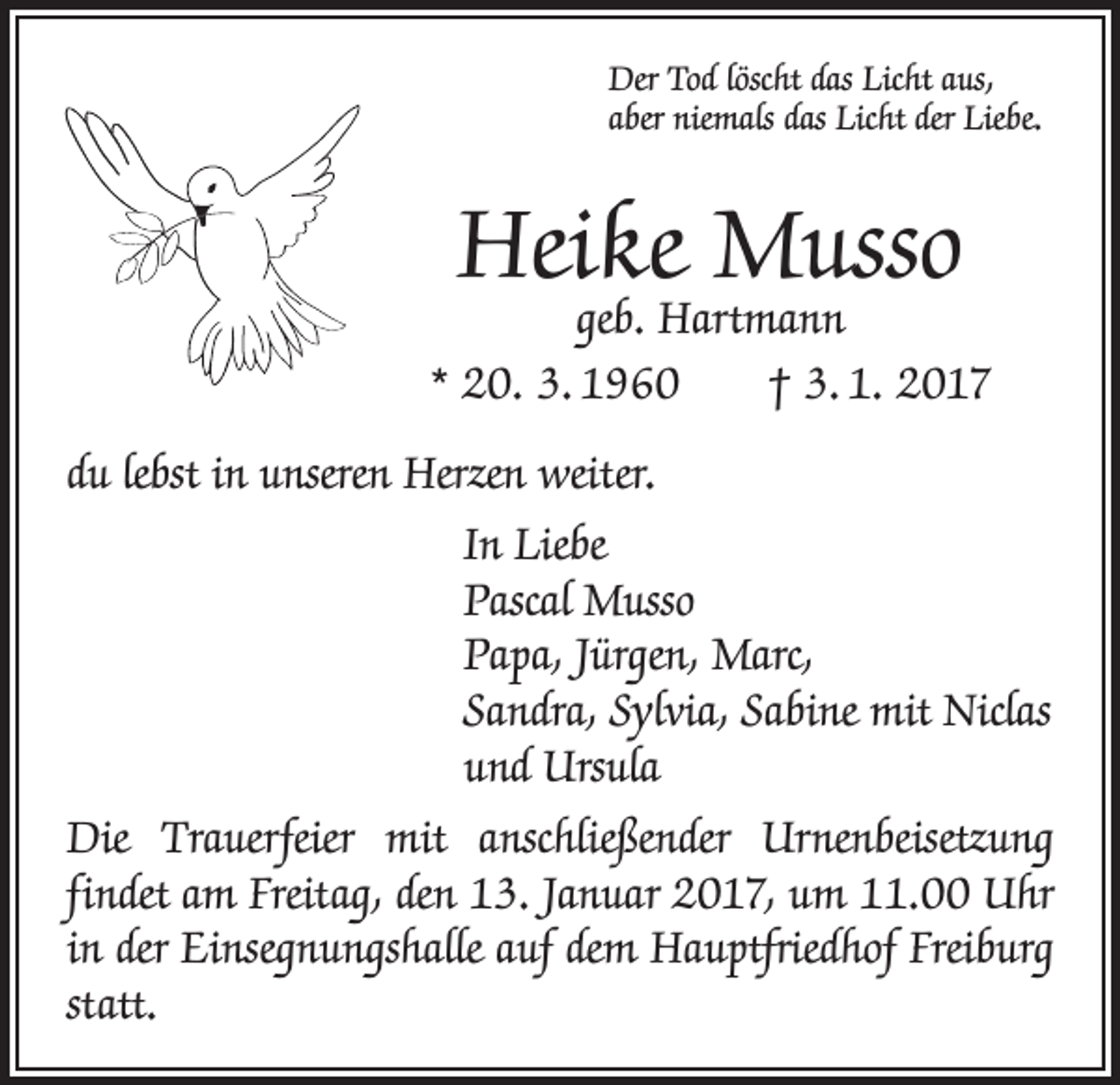 <p>Der Tod löscht das Licht aus,<br />aber niemals das Licht der Liebe.</p><p>Heike Musso</p><p>geb. Hartmann<br />* 20. 3. 1960 † 3. 1. 2017<br />du lebst in unseren Herzen weiter.<br />In Liebe<br />Pascal Musso<br />Papa, Jürgen, Marc,<br />Sandra, Sylvia, Sabine mit Niclas<br />und Ursula<br />Die Trauerfeier mit anschließender Urnenbeisetzung<br />­f indet am Freitag, den 13. Januar 2017, um 11.00 Uhr<br />in der Einsegnungshalle auf dem Hauptfriedhof Freiburg<br />statt.</p>