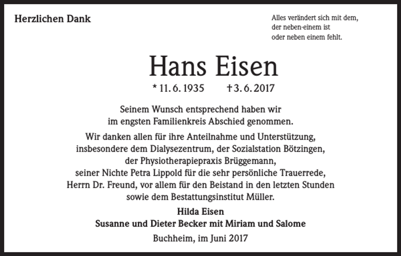 <p>Herzlichen Dank</p><p>Alles verändert sich mit dem,<br />der neben-einem ist<br />oder neben einem fehlt.</p><p>Hans Eisen<br />* 11. 6. 1935</p><p>† 3. 6. 2017</p><p>Seinem Wunsch entsprechend haben wir<br />im engsten Familienkreis Abschied genommen.<br />Wir danken allen für ihre Anteilnahme und Unterstützung,<br />insbesondere dem Dialysezentrum, der Sozialstation Bötzingen,<br />der Physiotherapiepraxis Brüggemann,<br />seiner Nichte Petra Lippold für die sehr persönliche Trauerrede,<br />Herrn Dr. Freund, vor allem für den Beistand in den letzten Stunden<br />sowie dem Bestattungsinstitut Müller.<br />Hilda Eisen<br />Susanne und Dieter Becker mit Miriam und Salome<br />Buchheim, im Juni 2017</p>