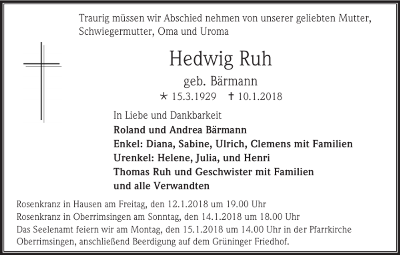 <p>Traurig müssen wir Abschied nehmen von unserer geliebten Mutter,<br />Schwiegermutter, Oma und Uroma</p><p>Hedwig Ruh<br />geb. Bärmann<br /> 15.3.1929</p><p> 10.1.2018</p><p>In Liebe und Dankbarkeit<br />Roland und Andrea Bärmann<br />Enkel: Diana, Sabine, Ulrich, Clemens mit Familien<br />Urenkel: Helene, Julia, und Henri<br />Thomas Ruh und Geschwister mit Familien<br />und alle Verwandten<br />Rosenkranz in Hausen am Freitag, den 12.1.2018 um 19.00 Uhr<br />Rosenkranz in Oberrimsingen am Sonntag, den 14.1.2018 um 18.00 Uhr<br />Das Seelenamt feiern wir am Montag, den 15.1.2018 um 14.00 Uhr in der Pfarrkirche<br />Oberrimsingen, anschließend Beerdigung auf dem Grüninger Friedhof.</p>