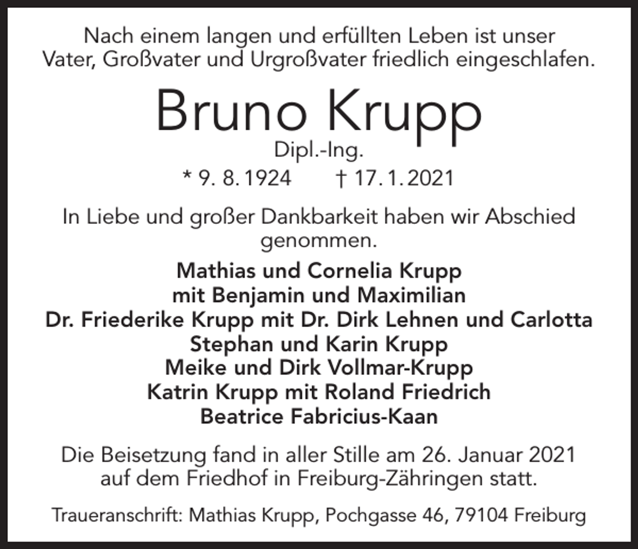 <p>Nach einem langen und erfüllten Leben ist unser<br />Vater, Großvater und Urgroßvater friedlich eingeschlafen.</p><p>Bruno Krupp<br />Dipl.-Ing.<br />* 9. 8. 1924 † 17. 1. 2021</p><p>In Liebe und großer Dankbarkeit haben wir Abschied<br />genommen.<br />Mathias und Cornelia Krupp<br />mit Benjamin und Maximilian<br />Dr. Friederike Krupp mit Dr. Dirk Lehnen und Carlotta<br />Stephan und Karin Krupp<br />Meike und Dirk Vollmar-Krupp<br />Katrin Krupp mit Roland Friedrich<br />Beatrice Fabricius-Kaan<br />Die Beisetzung fand in aller Stille am 26. Januar 2021<br />auf dem Friedhof in Freiburg-Zähringen statt.<br />Traueranschrift: Mathias Krupp, Pochgasse 46, 79104 Freiburg</p>