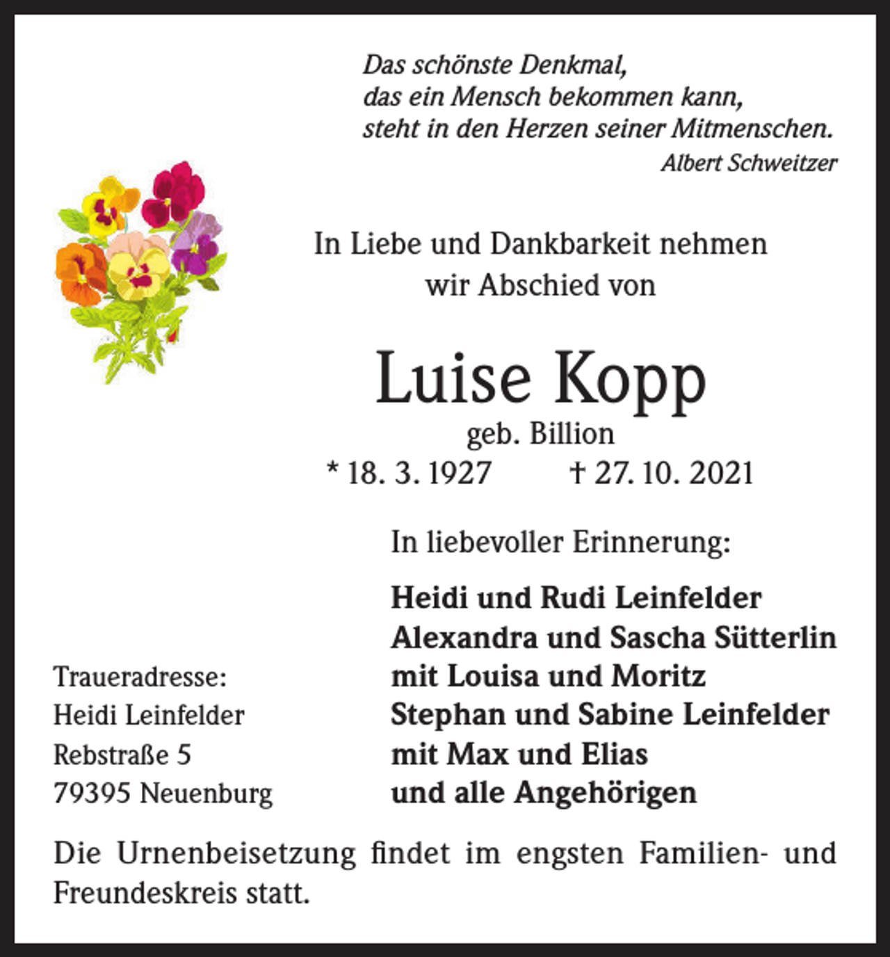 <p>Das schönste Denkm</p><p>Das schönste Denkmal,<br />das ein Mensch bekom<br />das ein Mensch bekommen kann,<br />steht in den Herzen s<br />steht in den Herzen seiner Mitmenschen.</p><p>Albert Schweitzer</p><p>In Liebe und Dankbarkeit nehmen w</p><p>In Liebe und Dankbarkeit nehmen<br />wir Abschied von</p><p>Luise Kopp<br />geb. Billion<br />Luise<br />Kopp<br />*18.3.1927<br />+ 27.10.20</p><p>geb. Billion<br />* 18. 3. 1927<br />† 27. 10. 2021</p><p>Traueradresse:<br />Heidi Leinfelder<br />Rebstraße 5<br />79395 Neuenburg</p><p>In liebevoller Erin</p><p>In liebevoller Erinnerung:<br />Heidi und Rudi L</p><p>Alexandra und S<br />Heidi und Rudi Leinfelder<br />mit Louisa<br />und M<br />Alexandra und Sascha<br />Sütterlin<br />Stephans und Sab<br />mit Louisa und Moritz<br />Stephan und Sabine<br />mit Leinfelder<br />Max und Elia<br />mit Max und Elias<br />und alle Angehör<br />und alle Angehörigen</p><p>Die<br />und Fre<br />DieUrnenbeisetzung<br />Urnenbeisetzungfindet<br />findet im<br />im engsten<br />engsten FamilienFamilien- und<br />Freundeskreis statt.</p><p>Traueradresse: Heidi Leinfelder, Rebstraße 5, 79395 Neu</p>