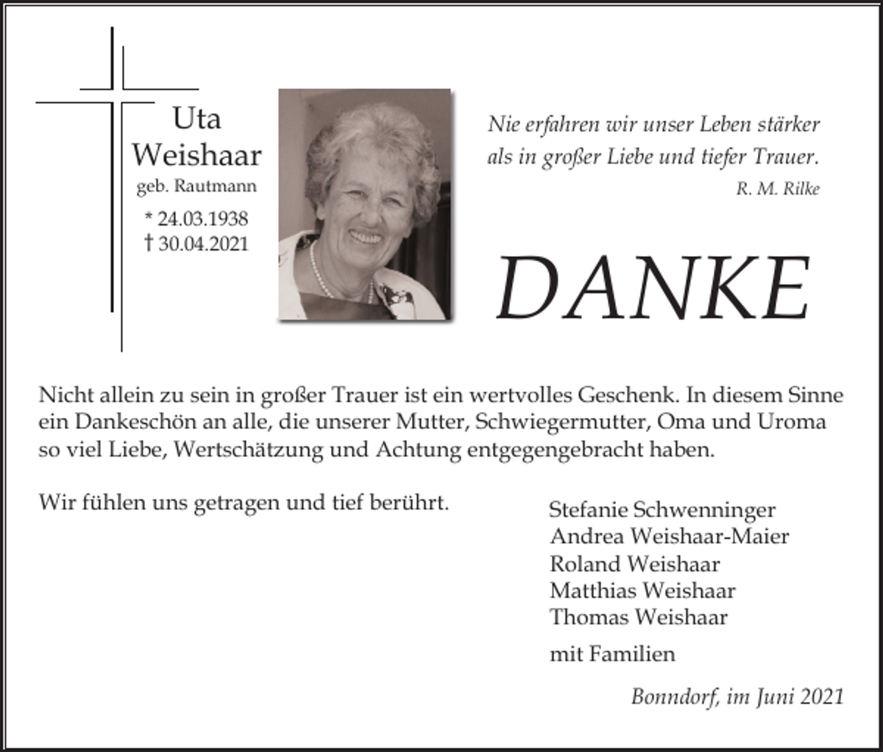 <p>Uta<br />Weishaar</p><p>Nie erfahren wir unser Leben stärker<br />als in großer Liebe und tiefer Trauer.</p><p>geb. Rautmann</p><p>R. M. Rilke</p><p>* 24.03.1938<br />† 30.04.2021</p><p>DANKE</p><p>Nicht allein zu sein in großer Trauer ist ein wertvolles Geschenk. In diesem Sinne<br />ein Dankeschön an alle, die unserer Mutter, Schwiegermutter, Oma und Uroma<br />so viel Liebe, Wertschätzung und Achtung entgegengebracht haben.<br />Wir fühlen uns getragen und tief berührt.</p><p>Stefanie Schwenninger<br />Andrea Weishaar-Maier<br />Roland Weishaar<br />Matthias Weishaar<br />Thomas Weishaar<br />mit Familien<br />Bonndorf, im Juni 2021</p>