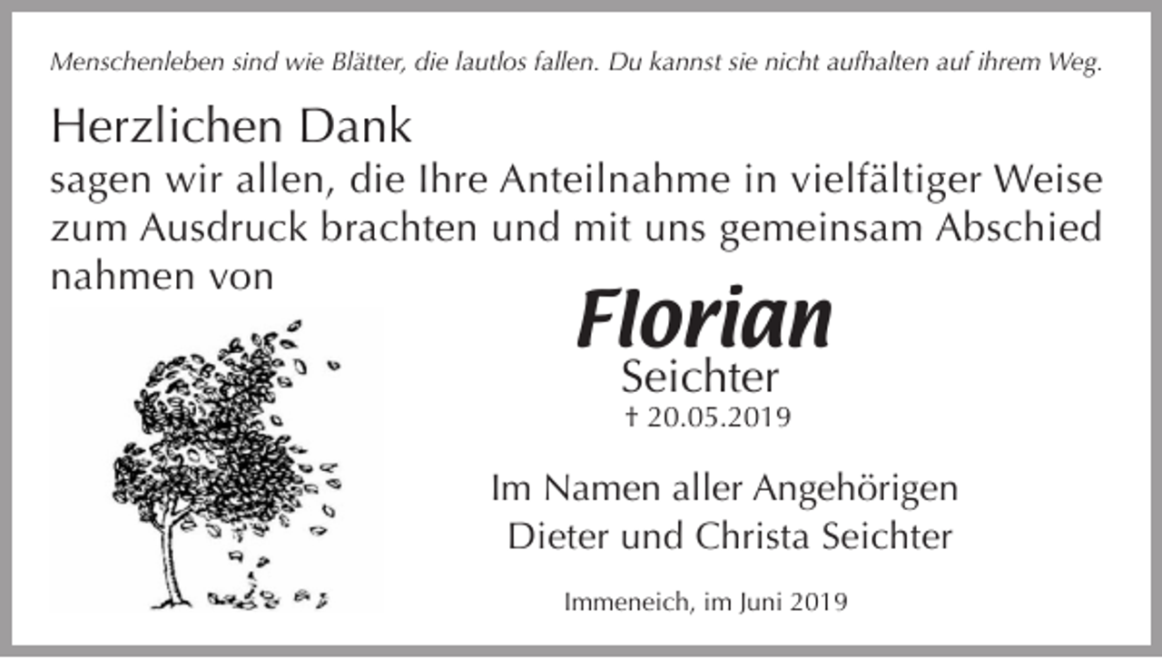<p>Menschenleben sind wie Blätter, die lautlos fallen. Du kannst sie nicht aufhalten auf ihrem Weg.</p><p>Herzlichen Dank</p><p>sagen wir allen, die Ihre Anteilnahme in vielfältiger Weise<br />zum Ausdruck brachten und mit uns gemeinsam Abschied<br />nahmen von</p><p>Florian<br />Seichter</p><p>† 20.05.2019</p><p>Im Namen aller Angehörigen<br />Dieter und Christa Seichter<br />Immeneich, im Juni 2019</p>