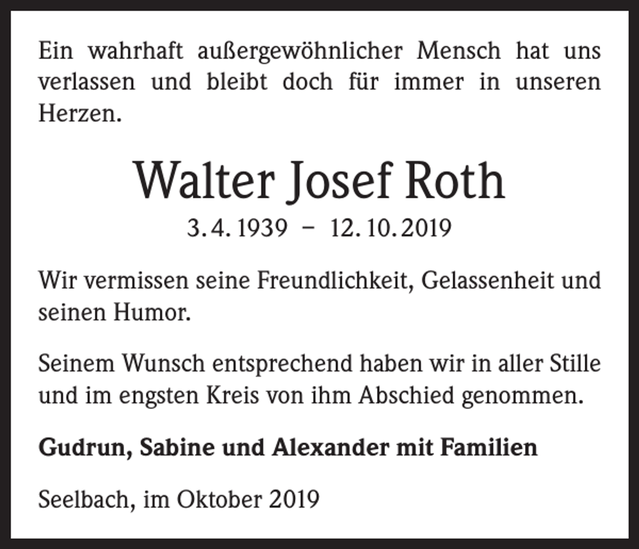 <p>Ein wahrhaft außergewöhnlicher Mensch hat uns<br />­verlassen und bleibt doch für immer in unseren<br />­Herzen.</p><p>Walter Josef Roth<br />3. 4. 1939 – 12. 10. 2019<br />Wir vermissen seine Freundlichkeit, Gelassenheit und<br />seinen Humor.<br />Seinem Wunsch entsprechend haben wir in aller Stille<br />und im engsten Kreis von ihm Abschied genommen.<br />Gudrun, Sabine und Alexander mit Familien<br />Seelbach, im Oktober 2019</p>