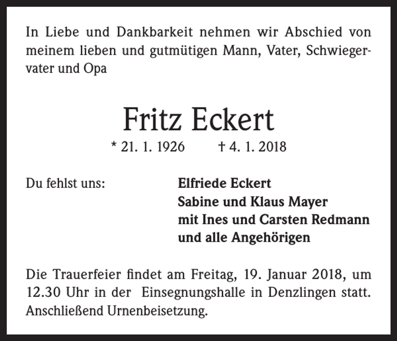 <p>In Liebe und Dankbarkeit nehmen wir Abschied von<br />meinem lieben und gutmütigen Mann, Vater, Schwiegervater und Opa</p><p>Fritz Eckert</p><p>* 21. 1. 1926<br />Du fehlst uns:</p><p>† 4. 1. 2018</p><p>lfriede Eckert<br />E<br />Sabine und Klaus Mayer<br />mit Ines und Carsten Redmann<br />und alle Angehörigen</p><p>Die Trauerfeier findet am Freitag, 19. Januar 2018, um<br />12.30 Uhr in der Einsegnungshalle in Denzlingen statt.<br />Anschließend Urnenbeisetzung.</p>