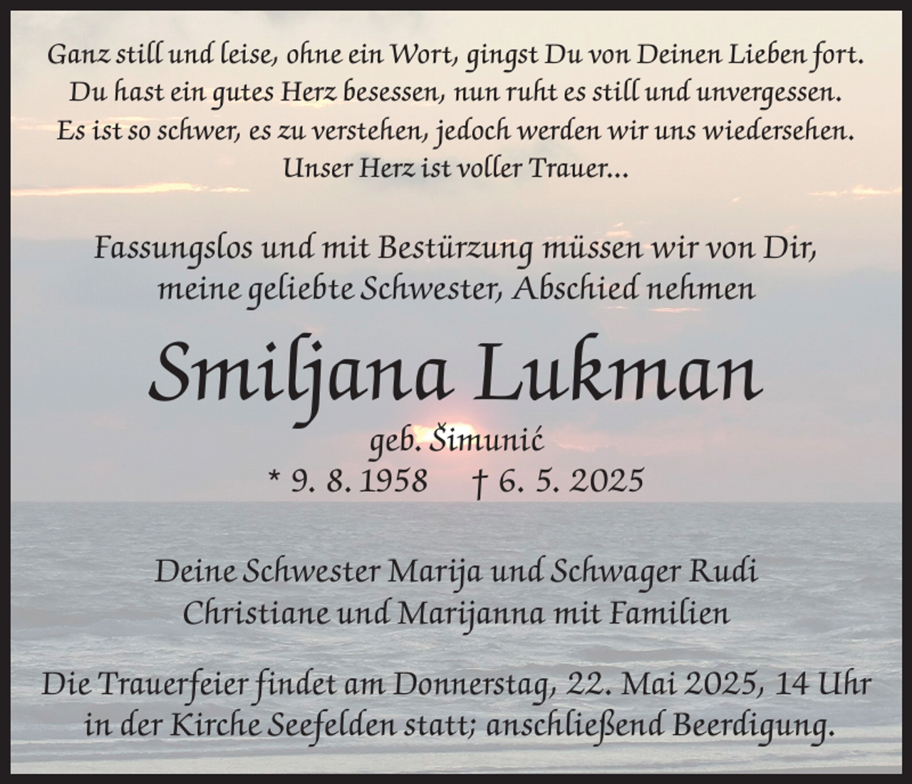 <p>Ganz still und leise, ohne ein Wort, gingst Du von Deinen Lieben fort.<br />Du hast ein gutes Herz besessen, nun ruht es still und unvergessen.<br />Es ist so schwer, es zu verstehen, jedoch werden wir uns wiedersehen.<br />Unser Herz ist voller Trauer...</p><p>Fassungslos und mit Bestürzung müssen wir von Dir,<br />meine geliebte Schwester, Abschied nehmen</p><p>Smiljana Lukman<br />geb. Sˇimuni´c<br />* 9. 8. 1958 † 6. 5. 2025</p><p>Deine Schwester Marija und Schwager Rudi<br />Christiane und Marijanna mit Familien<br />Die Trauerfeier findet am Donnerstag, 22. Mai 2025, 14 Uhr<br />in der Kirche Seefelden statt; anschließend Beerdigung.</p>