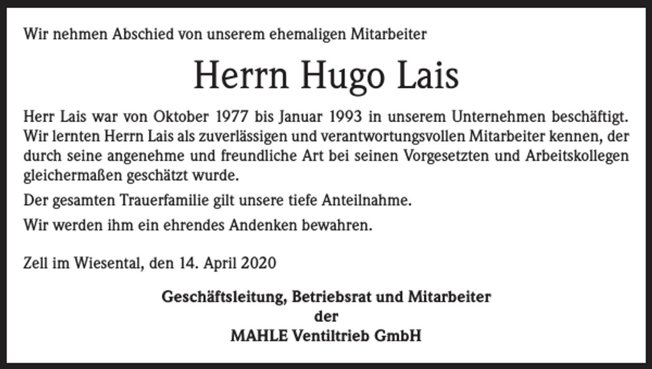 <p>Wir nehmen Abschied von unserem ehemaligen Mitarbeiter</p><p>Herrn Hugo Lais<br />Herr Lais war von Oktober 1977 bis Januar 1993 in unserem Unternehmen beschäftigt.<br />Wir lernten Herrn Lais als zuverlässigen und verantwortungsvollen Mitarbeiter kennen, der<br />durch seine angenehme und freundliche Art bei seinen Vorgesetzten und Arbeitskollegen<br />gleichermaßen geschätzt wurde.<br />Der gesamten Trauerfamilie gilt unsere tiefe Anteilnahme.<br />Wir werden ihm ein ehrendes Andenken bewahren.<br />Zell im Wiesental, den 14. April 2020<br />Geschäftsleitung, Betriebsrat und Mitarbeiter<br />der<br />MAHLE Ventiltrieb GmbH</p>