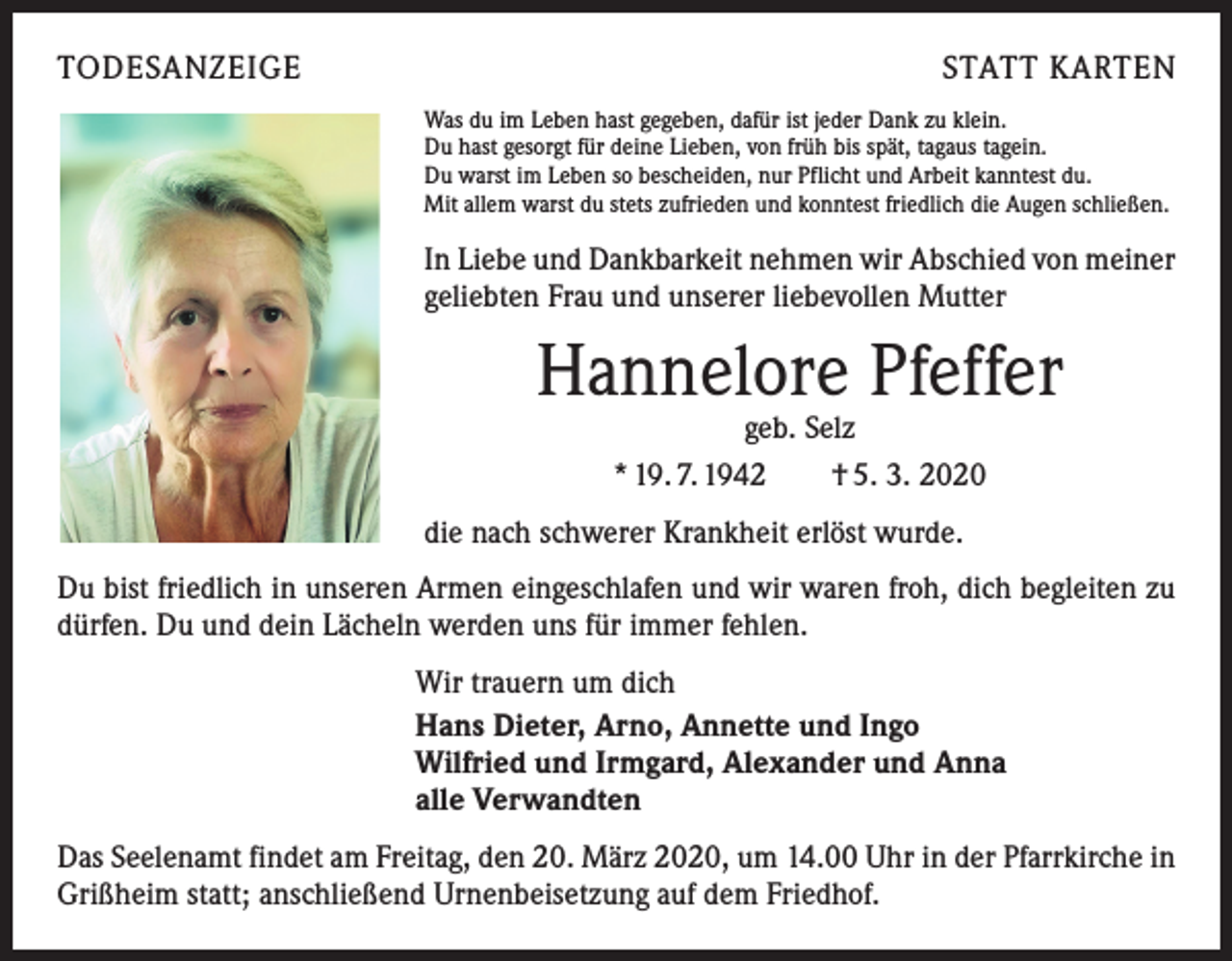 <p>TODESANZEIGE</p><p>STATT KARTEN<br />Was du im Leben hast gegeben, dafür ist jeder Dank zu klein.<br />Du hast gesorgt für deine Lieben, von früh bis spät, tagaus tagein.<br />Du warst im Leben so bescheiden, nur Pflicht und Arbeit kanntest du.<br />Mit allem warst du stets zufrieden und konntest friedlich die Augen schließen.</p><p>In Liebe und Dankbarkeit nehmen wir Abschied von meiner<br />geliebten Frau und unserer liebevollen Mutter</p><p>Hannelore Pfeffer<br />geb. Selz<br />* 19. 7. 1942 † 5. 3. 2020</p><p>die nach schwerer Krankheit erlöst wurde.<br />Du bist friedlich in unseren Armen eingeschlafen und wir waren froh, dich begleiten zu<br />dürfen. Du und dein Lächeln werden uns für immer fehlen.<br />Wir trauern um dich<br />Hans Dieter, Arno, Annette und Ingo<br />Wilfried und Irmgard, Alexander und Anna<br />alle Verwandten<br />Das Seelenamt findet am Freitag, den 20. März 2020, um 14.00 Uhr in der Pfarrkirche in<br />Grißheim statt; anschließend Urnenbeisetzung auf dem Friedhof.</p>