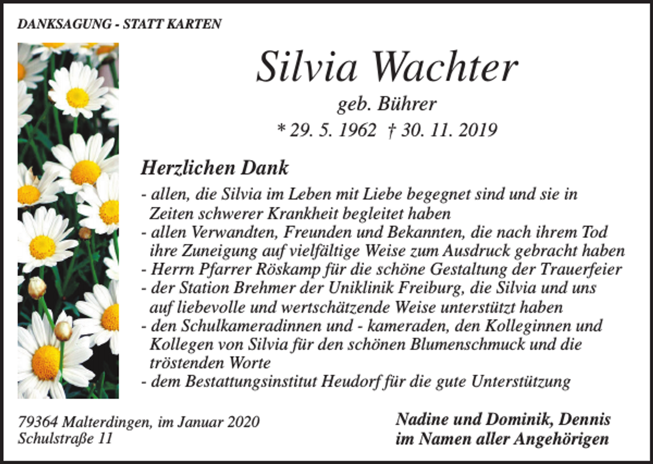 <p>DANKSAGUNG - STATT KARTEN</p><p>Silvia Wachter<br />geb. Bührer<br />* 29. 5. 1962 † 30. 11. 2019</p><p>Herzlichen Dank<br />- allen, die Silvia im Leben mit Liebe begegnet sind und sie in<br />Zeiten schwerer Krankheit begleitet haben<br />- allen Verwandten, Freunden und Bekannten, die nach ihrem Tod<br />ihre Zuneigung auf vielfältige Weise zum Ausdruck gebracht haben<br />- Herrn Pfarrer Röskamp für die schöne Gestaltung der Trauerfeier<br />- der Station Brehmer der Uniklinik Freiburg, die Silvia und uns<br />auf liebevolle und wertschätzende Weise unterstützt haben<br />- den Schulkameradinnen und - kameraden, den Kolleginnen und<br />Kollegen von Silvia für den schönen Blumenschmuck und die<br />tröstenden Worte<br />- dem Bestattungsinstitut Heudorf für die gute Unterstützung<br />79364 Malterdingen, im Januar 2020<br />Schulstraße 11</p><p>Nadine und Dominik, Dennis<br />im Namen aller Angehörigen</p>