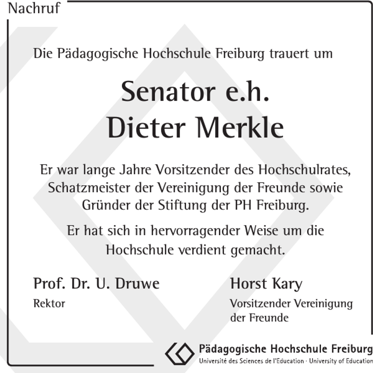 <p>Nachruf<br />Die Pädagogische Hochschule Freiburg trauert um</p><p>Senator e.h.<br />Dieter Merkle<br />Er war lange Jahre Vorsitzender des Hochschulrates,<br />Schatzmeister der Vereinigung der Freunde sowie<br />Gründer der Stiftung der PH Freiburg.<br />Er hat sich in hervorragender Weise um die<br />Hochschule verdient gemacht.</p><p>Prof. Dr. U. Druwe</p><p>Horst Kary</p><p>Rektor</p><p>Vorsitzender Vereinigung<br />der Freunde</p>