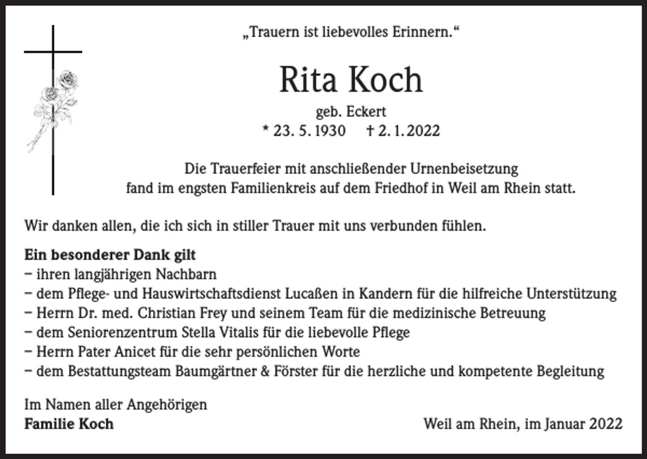 <p>„Trauern ist liebevolles Erinnern.“</p><p>Rita Koch</p><p>geb. Eckert<br />* 23. 5. 1930 † 2. 1. 2022<br />Die Trauerfeier mit anschließender Urnenbeisetzung<br />fand im engsten Familienkreis auf dem Friedhof in Weil am Rhein statt.<br />Wir danken allen, die ich sich in stiller Trauer mit uns verbunden fühlen.<br />Ein besonderer Dank gilt<br />– ihren langjährigen Nachbarn<br />– dem Pflege- und Hauswirtschaftsdienst Lucaßen in Kandern für die hilfreiche Unterstützung<br />– Herrn Dr. med. Christian Frey und seinem Team für die medizinische Betreuung<br />– dem Seniorenzentrum Stella Vitalis für die liebevolle Pflege<br />– Herrn Pater Anicet für die sehr persönlichen Worte<br />– dem Bestattungsteam Baumgärtner &amp; Förster für die herzliche und kompetente Begleitung<br />Im Namen aller Angehörigen<br />Familie Koch</p><p>Weil am Rhein, im Januar 2022</p>