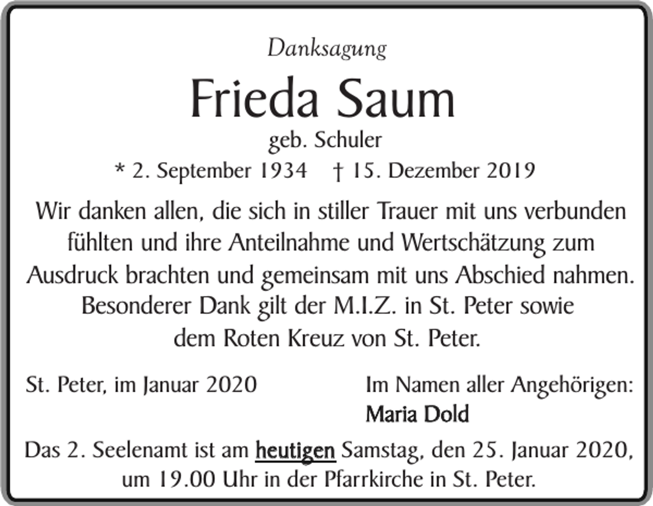 <p>Danksagung</p><p>Frieda Saum<br />geb. Schuler</p><p>* 2. September 1934</p><p>† 15. Dezember 2019</p><p>Wir danken allen, die sich in stiller Trauer mit uns verbunden<br />fühlten und ihre Anteilnahme und Wertschätzung zum<br />Ausdruck brachten und gemeinsam mit uns Abschied nahmen.<br />Besonderer Dank gilt der M.I.Z. in St. Peter sowie<br />dem Roten Kreuz von St. Peter.<br />Im Namen aller Angehörigen:<br />Maria Dold<br />Das 2. Seelenamt ist am heutigen Samstag, den 25. Januar 2020,<br />um 19.00 Uhr in der Pfarrkirche in St. Peter.<br />St. Peter, im Januar 2020</p>