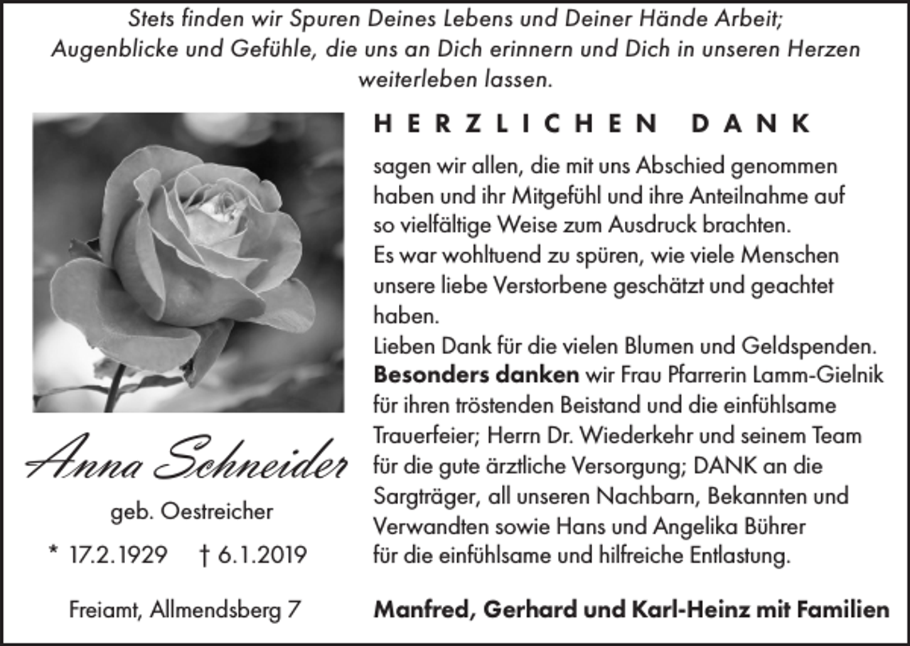 <p>Stets finden wir Spuren Deines Lebens und Deiner Hände Arbeit;<br />Augenblicke und Gefühle, die uns an Dich erinnern und Dich in unseren Herzen<br />weiterleben lassen.</p><p>H E R Z L I C H E N</p><p>D A N K</p><p>† 6.1.2019</p><p>sagen wir allen, die mit uns Abschied genommen<br />haben und ihr Mitgefühl und ihre Anteilnahme auf<br />so vielfältige Weise zum Ausdruck brachten.<br />Es war wohltuend zu spüren, wie viele Menschen<br />unsere liebe Verstorbene geschätzt und geachtet<br />haben.<br />Lieben Dank für die vielen Blumen und Geldspenden.<br />Besonders danken wir Frau Pfarrerin Lamm-Gielnik<br />für ihren tröstenden Beistand und die einfühlsame<br />Trauerfeier; Herrn Dr. Wiederkehr und seinem Team<br />für die gute ärztliche Versorgung; DANK an die<br />Sargträger, all unseren Nachbarn, Bekannten und<br />Verwandten sowie Hans und Angelika Bührer<br />für die einfühlsame und hilfreiche Entlastung.</p><p>Freiamt, Allmendsberg 7</p><p>Manfred, Gerhard und Karl-Heinz mit Familien</p><p>Anna Schneider<br />geb. Oestreicher<br />* 17.2.1929</p>