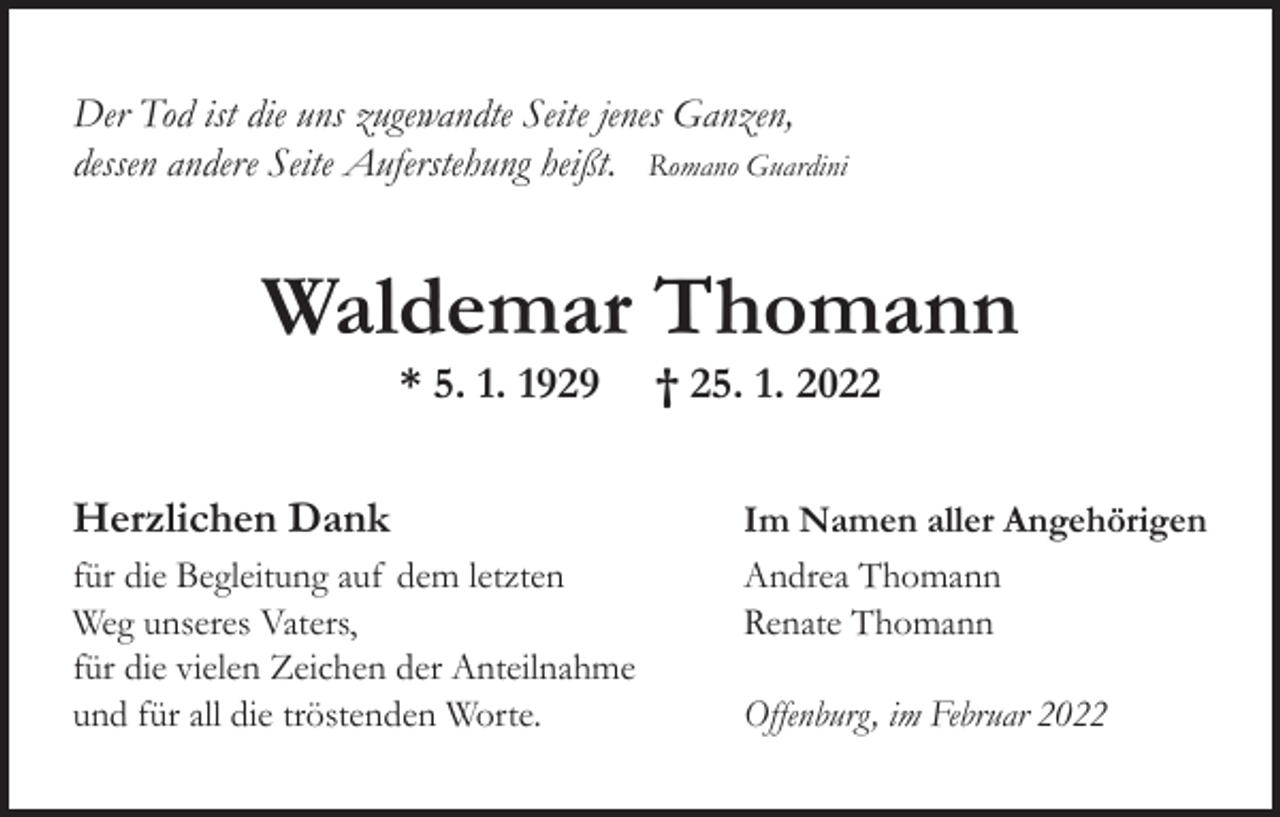 <p>Der Tod ist die uns zugewandte Seite jenes Ganzen,<br />dessen andere Seite Auferstehung heißt. Romano Guardini</p><p>Waldemar Thomann<br />* 5. 1. 1929<br />Herzlichen Dank<br />für die Begleitung auf dem letzten<br />Weg unseres Vaters,<br />für die vielen Zeichen der Anteilnahme<br />und für all die tröstenden Worte.</p><p>† 25. 1. 2022<br />Im Namen aller Angehörigen<br />Andrea Thomann<br />Renate Thomann<br />Offenburg, im Februar 2022</p>
