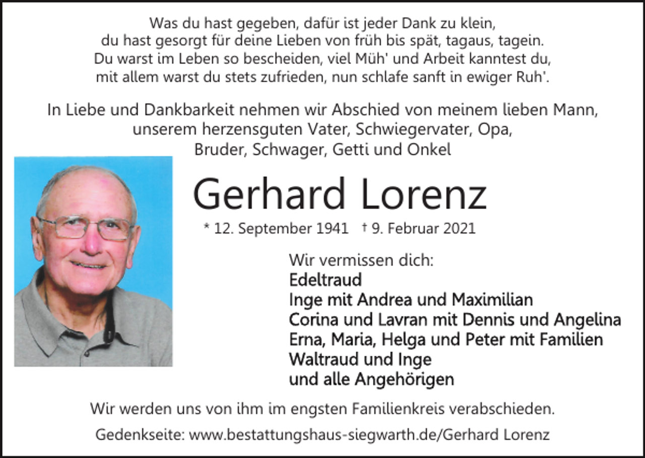 <p>Was du hast gegeben, dafür ist jeder Dank zu klein,<br />du hast gesorgt für deine Lieben von früh bis spät, tagaus, tagein.<br />Du warst im Leben so bescheiden, viel Müh' und Arbeit kanntest du,<br />mit allem warst du stets zufrieden, nun schlafe sanft in ewiger Ruh'.</p><p>In Liebe und Dankbarkeit nehmen wir Abschied von meinem lieben Mann,<br />unserem herzensguten Vater, Schwiegervater, Opa,<br />Bruder, Schwager, Getti und Onkel</p><p>Gerhard Lorenz<br />* 12. September 1941 † 9. Februar 2021</p><p>Wir vermissen dich:</p><p>Wir werden uns von ihm im engsten Familienkreis verabschieden.<br />Gedenkseite: www.bestattungshaus-siegwarth.de/Gerhard Lorenz</p>