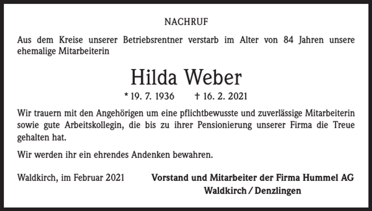<p>NACHRUF<br />Aus dem Kreise unserer Betriebsrentner verstarb im Alter von 84 Jahren unsere<br />ehemalige Mitarbeiterin</p><p>Hilda Weber</p><p>* 19. 7. 1936 † 16. 2. 2021<br />Wir trauern mit den Angehörigen um eine pflichtbewusste und zuverlässige Mitarbeiterin<br />sowie gute Arbeitskollegin, die bis zu ihrer Pensionierung unserer Firma die Treue<br />­gehalten hat.<br />Wir werden ihr ein ehrendes Andenken bewahren.<br />Waldkirch, im Februar 2021</p><p>Vorstand und Mitarbeiter der Firma Hummel AG<br />Waldkirch / Denzlingen</p>
