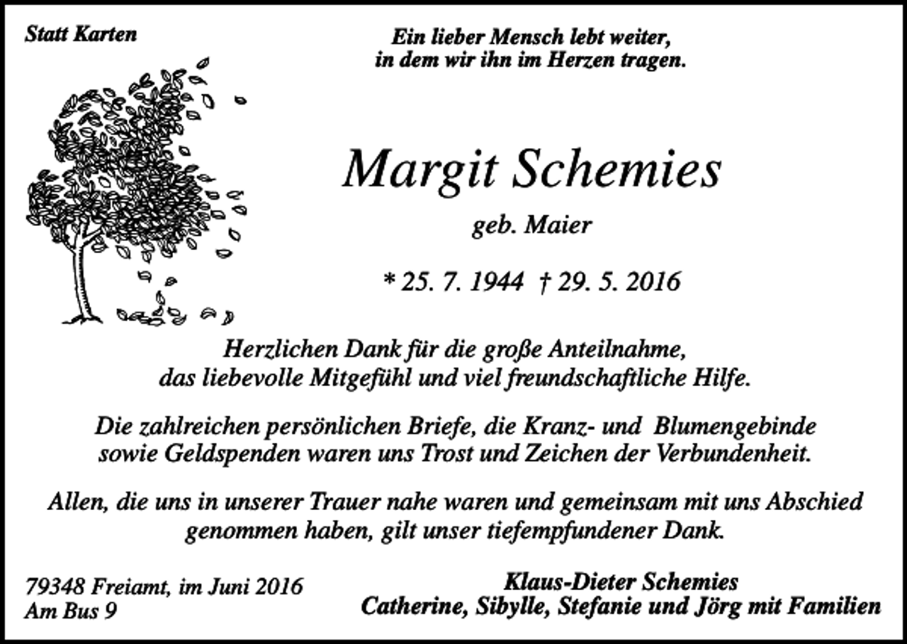 <p>Statt Karten</p><p>Ein lieber Mensch lebt weiter,<br />in dem wir ihn im Herzen tragen.</p><p>Margit Schemies<br />geb. Maier<br />* 25. 7. 1944 † 29. 5. 2016<br />Herzlichen Dank für die große Anteilnahme,<br />das liebevolle Mitgefühl und viel freundschaftliche Hilfe.<br />Die zahlreichen persönlichen Briefe, die Kranz- und Blumengebinde<br />sowie Geldspenden waren uns Trost und Zeichen der Verbundenheit.<br />Allen, die uns in unserer Trauer nahe waren und gemeinsam mit uns Abschied<br />genommen haben, gilt unser tiefempfundener Dank.<br />79348 Freiamt, im Juni 2016<br />Am Bus 9</p><p>Klaus-Dieter Schemies<br />Catherine, Sibylle, Stefanie und Jörg mit Familien</p>