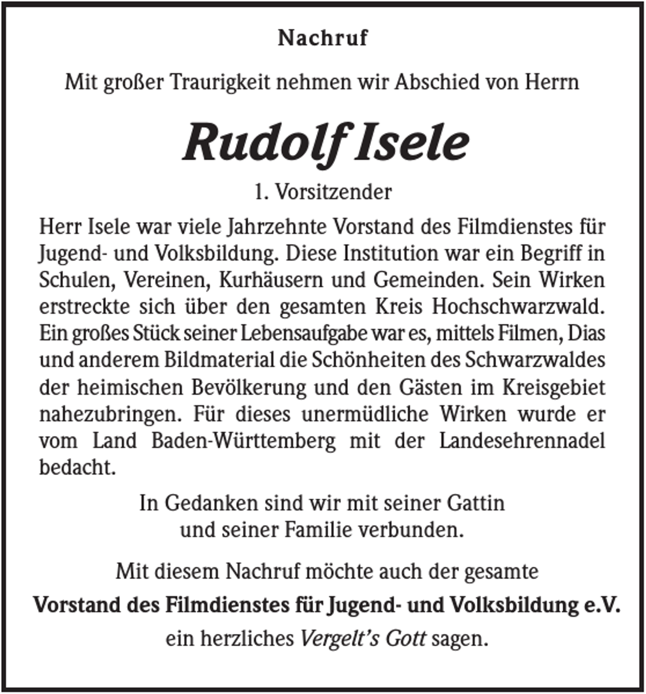 <p>Nachruf<br />Mit großer Traurigkeit nehmen wir Abschied von Herrn</p><p>Rudolf Isele<br />1. Vorsitzender<br />Herr Isele war viele Jahrzehnte Vorstand des Filmdienstes für<br />Jugend- und Volksbildung. Diese Institution war ein Begriff in<br />Schulen, Vereinen, Kurhäusern und Gemeinden. Sein Wirken<br />erstreckte sich über den gesamten Kreis Hochschwarzwald.<br />Ein großes Stück seiner Lebensaufgabe war es, mittels Filmen, Dias<br />und anderem Bildmaterial die Schönheiten des Schwarzwaldes<br />der heimischen Bevölkerung und den Gästen im Kreisgebiet<br />nahezubringen. Für dieses unermüdliche Wirken wurde er<br />vom Land Baden-Württemberg mit der Landesehrennadel<br />bedacht.<br />In Gedanken sind wir mit seiner Gattin<br />und seiner Familie verbunden.<br />Mit diesem Nachruf möchte auch der gesamte<br />Vorstand des Filmdienstes für Jugend- und Volksbildung e.V.<br />ein herzliches Vergelt’s Gott sagen.</p>