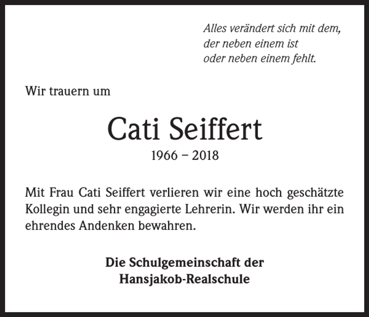 <p>Alles verändert sich mit dem,<br />der neben einem ist<br />oder neben einem fehlt.</p><p>Wir trauern um</p><p>Cati Seiffert<br />1966 – 2018</p><p>Mit Frau Cati Seiffert verlieren wir eine hoch geschätzte<br />Kollegin und sehr engagierte Lehrerin. Wir werden ihr ein<br />ehrendes Andenken bewahren.<br />Die Schulgemeinschaft der<br />Hansjakob-Realschule</p>