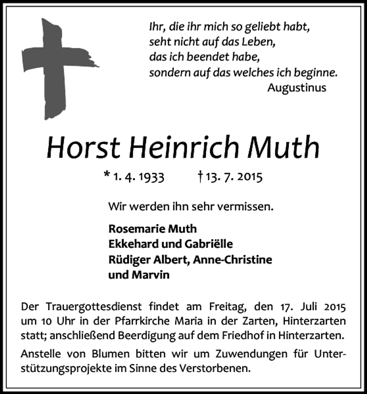 <p>Ihr, die ihr mich so geliebt habt,<br />seht nicht auf das Leben,<br />das ich beendet habe,<br />sondern auf das welches ich beginne.<br />Augustinus</p><p>Horst Heinrich Muth<br />* 1. 4. 1933</p><p>† 13. 7. 2015</p><p>Wir werden ihn sehr vermissen.<br />Rosemarie Muth<br />Ekkehard und Gabriëlle<br />Rüdiger Albert, Anne-Christine<br />und Marvin<br />Der Trauergottesdienst findet am Freitag, den 17. Juli 2015<br />um 10 Uhr in der Pfarrkirche Maria in der Zarten, Hinterzarten<br />statt; anschließend Beerdigung auf dem Friedhof in Hinterzarten.<br />Anstelle von Blumen bitten wir um Zuwendungen für Unterstützungsprojekte im Sinne des Verstorbenen.</p>