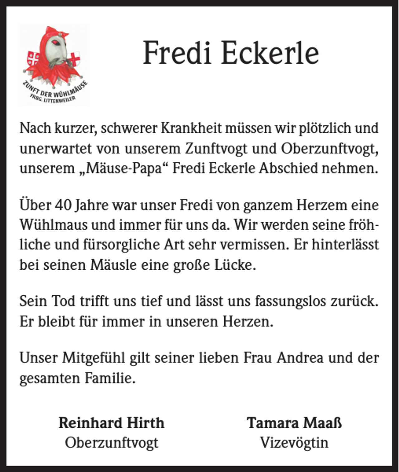 <p>Fredi Eckerle<br />Nach kurzer, schwerer Krankheit müssen wir plötzlich und<br />unerwartet von unserem Zunftvogt und Oberzunftvogt,<br />unserem „Mäuse-Papa“ Fredi Eckerle Abschied nehmen.<br />Über 40 Jahre war unser Fredi von ganzem Herzem eine<br />Wühlmaus und immer für uns da. Wir werden seine fröhliche und fürsorgliche Art sehr vermissen. Er hinterlässt<br />bei seinen Mäusle eine große Lücke.<br />Sein Tod trifft uns tief und lässt uns fassungslos zurück.<br />Er bleibt für immer in unseren Herzen.<br />Unser Mitgefühl gilt seiner lieben Frau Andrea und der<br />gesamten Familie.</p><p>Reinhard Hirth<br />Oberzunftvogt</p><p>Tamara Maaß<br />Vizevögtin</p>