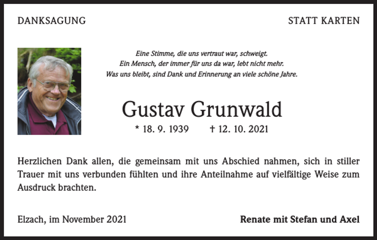 <p>DANKSAGUNG</p><p>STATT KARTEN<br />Eine Stimme, die uns vertraut war, schweigt.<br />Ein Mensch, der immer für uns da war, lebt nicht mehr.<br />Was uns bleibt, sind Dank und Erinnerung an viele schöne Jahre.</p><p>Gustav Grunwald<br />* 18. 9. 1939 † 12. 10. 2021<br />Herzlichen Dank allen, die gemeinsam mit uns Abschied nahmen, sich in stiller<br />­Trauer mit uns verbunden fühlten und ihre Anteilnahme auf vielfältige Weise zum<br />Ausdruck brachten.<br />Elzach, im November 2021</p><p>Renate mit Stefan und Axel</p>