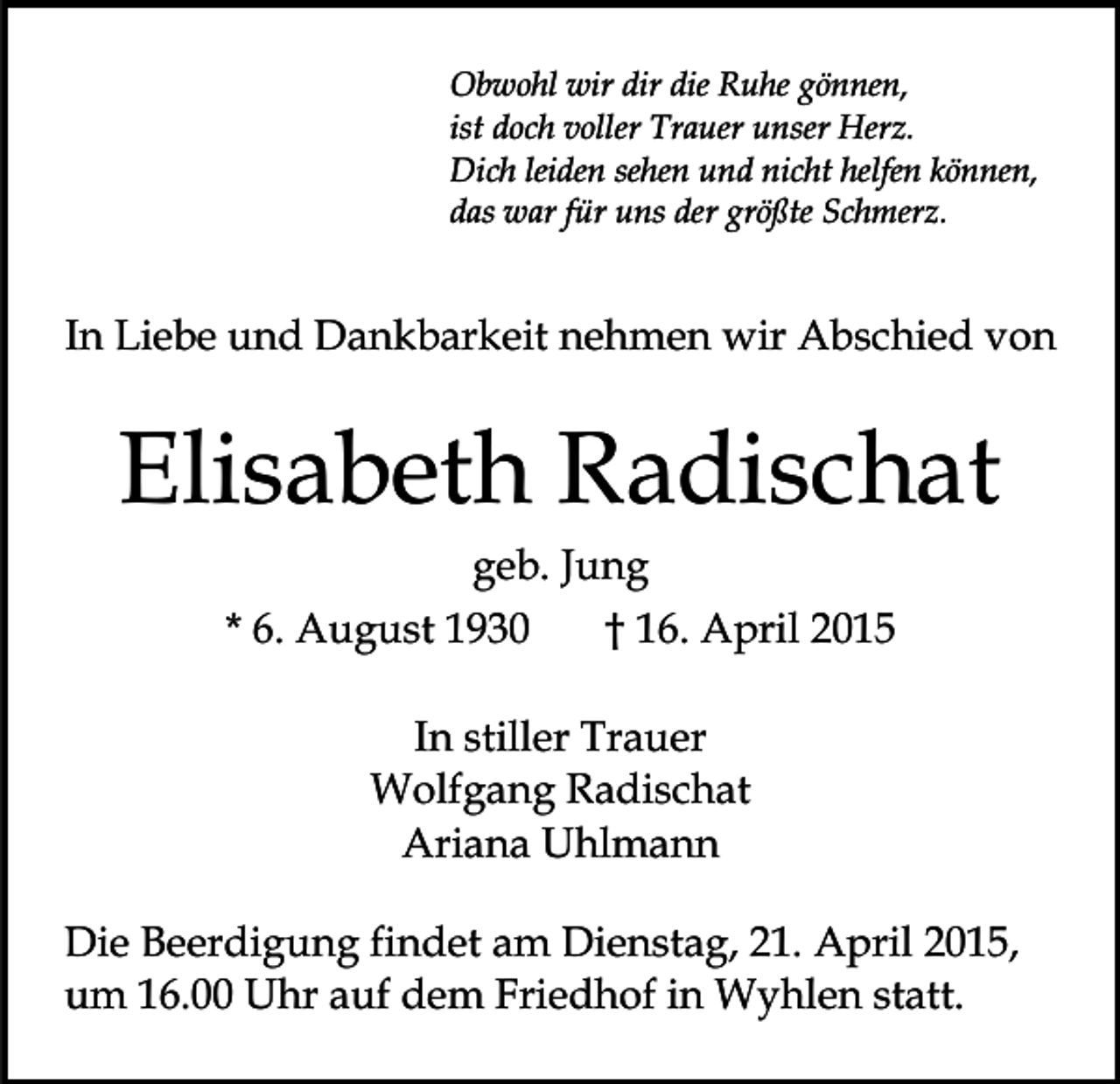 <p>Obwohl wir dir die Ruhe gönnen,<br />ist doch voller Trauer unser Herz.<br />Dich leiden sehen und nicht helfen können,<br />das war für uns der größte Schmerz.</p><p>In Liebe und Dankbarkeit nehmen wir Abschied von</p><p>Elisabeth Radischat<br />geb. Jung<br />* 6. August 1930</p><p>† 16. April 2015</p><p>In stiller Trauer<br />Wolfgang Radischat<br />Ariana Uhlmann<br />Die Beerdigung findet am Dienstag, 21. April 2015,<br />um 16.00 Uhr auf dem Friedhof in Wyhlen statt.</p>