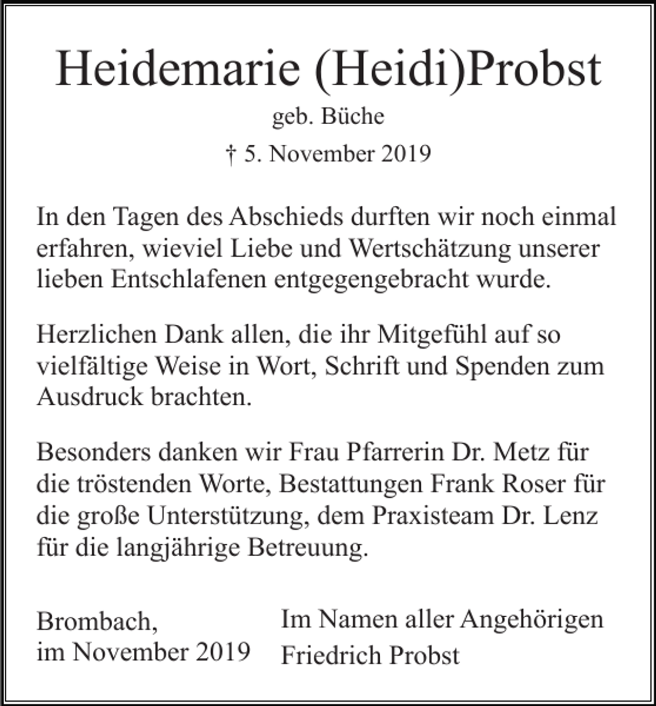 <p>Heidemarie (Heidi)Probst<br />geb. Büche<br />† 5. November 2019</p><p>In den Tagen des Abschieds durften wir noch einmal<br />erfahren, wieviel Liebe und Wertschätzung unserer<br />lieben Entschlafenen entgegengebracht wurde.<br />Herzlichen Dank allen, die ihr Mitgefühl auf so<br />vielfältige Weise in Wort, Schrift und Spenden zum<br />Ausdruck brachten.<br />Besonders danken wir Frau Pfarrerin Dr. Metz für<br />die tröstenden Worte, Bestattungen Frank Roser für<br />die große Unterstützung, dem Praxisteam Dr. Lenz<br />für die langjährige Betreuung.<br />Brombach,<br />im November 2019</p><p>Im Namen aller Angehörigen<br />Friedrich Probst</p>
