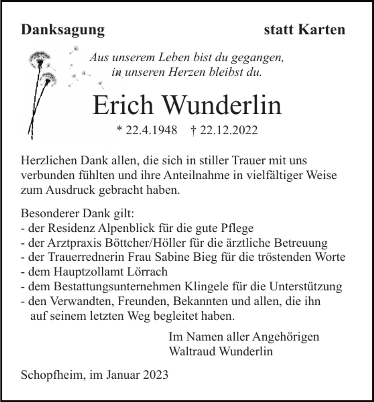 <p>Danksagung</p><p>statt Karten</p><p>Aus unserem Leben bist du gegangen,<br />in unseren Herzen bleibst du.</p><p>Erich Wunderlin<br />* 22.4.1948</p><p>† 22.12.2022</p><p>Herzlichen Dank allen, die sich in stiller Trauer mit uns<br />verbunden fühlten und ihre Anteilnahme in vielfältiger Weise<br />zum Ausdruck gebracht haben.<br />Besonderer Dank gilt:<br />- der Residenz Alpenblick für die gute Pflege<br />- der Arztpraxis Böttcher/Höller für die ärztliche Betreuung<br />- der Trauerrednerin Frau Sabine Bieg für die tröstenden Worte<br />- dem Hauptzollamt Lörrach<br />- dem Bestattungsunternehmen Klingele für die Unterstützung<br />- den Verwandten, Freunden, Bekannten und allen, die ihn<br />auf seinem letzten Weg begleitet haben.<br />Im Namen aller Angehörigen<br />Waltraud Wunderlin<br />Schopfheim, im Januar 2023</p>