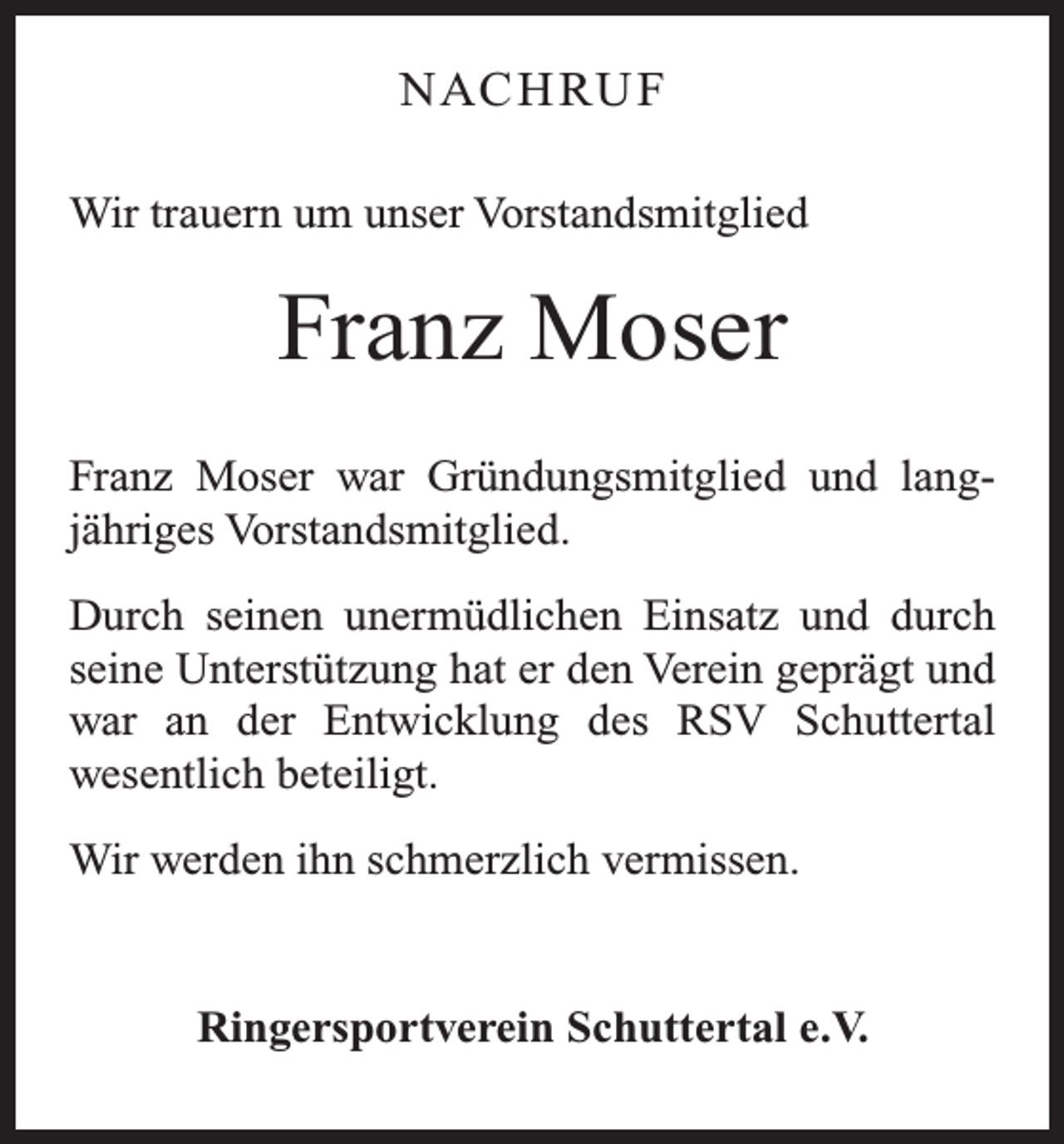 <p>NAC H RU F<br />Wir trauern um unser Vorstandsmitglied</p><p>Franz Moser<br />Franz Moser war Gründungsmitglied und lang­<br />jähriges Vorstandsmitglied.<br />Durch seinen unermüdlichen Einsatz und durch­<br />seine Unterstützung hat er den Verein geprägt und<br />war an der Entwicklung des RSV Schuttertal<br />wesentlich beteiligt.<br />Wir werden ihn schmerzlich vermissen.</p><p>Ringersportverein Schuttertal e.V.</p>