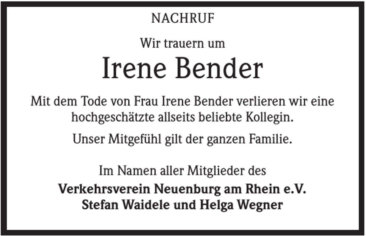 <p>NACHRUF<br />Wir trauern um</p><p>Irene Bender<br />Mit dem Tode von Frau Irene Bender verlieren wir eine<br />hochgeschätzte allseits beliebte Kollegin.<br />Unser Mitgefühl gilt der ganzen Familie.<br />Im Namen aller Mitglieder des<br />Verkehrsverein Neuenburg am Rhein e.V.<br />Stefan Waidele und Helga Wegner</p>