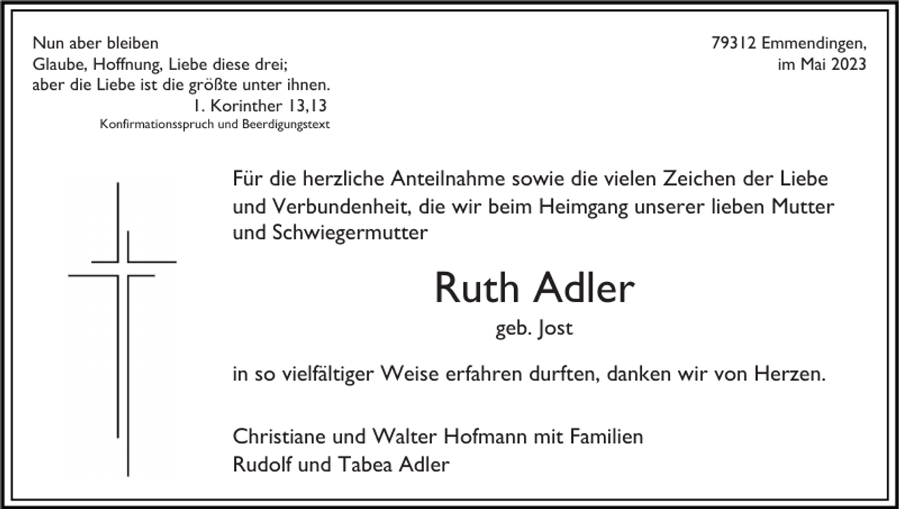 <p>Nun aber bleiben<br />Glaube, Hoffnung, Liebe diese drei;<br />aber die Liebe ist die größte unter ihnen.<br />1. Korinther 13,13</p><p>79312 Emmendingen,<br />im Mai 2023</p><p>Konfirmationsspruch und Beerdigungstext</p><p>Für die herzliche Anteilnahme sowie die vielen Zeichen der Liebe<br />und Verbundenheit, die wir beim Heimgang unserer lieben Mutter<br />und Schwiegermutter</p><p>Ruth Adler<br />geb. Jost<br />in so vielfältiger Weise erfahren durften, danken wir von Herzen.<br />Christiane und Walter Hofmann mit Familien<br />Rudolf und Tabea Adler</p>