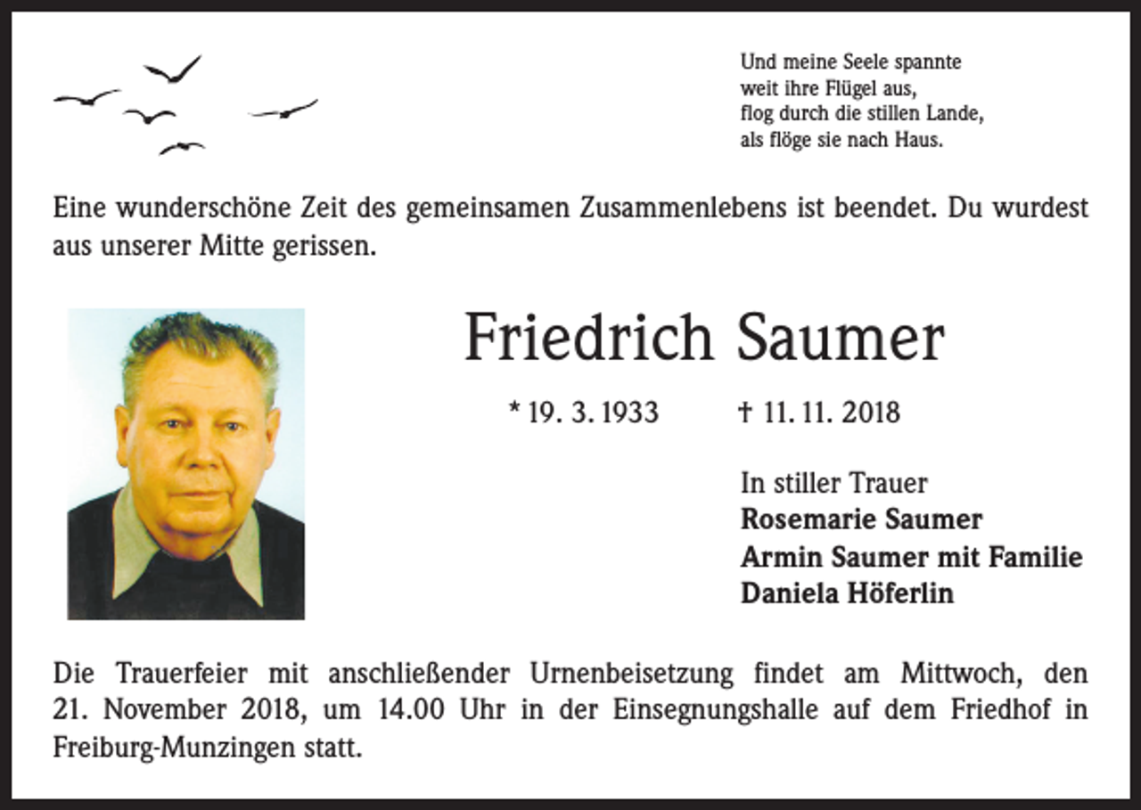 <p>Und meine Seele spannte<br />weit ihre Flügel aus,<br />flog durch die stillen Lande,<br />als flöge sie nach Haus.</p><p>Eine wunderschöne Zeit des gemeinsamen Zusammenlebens ist beendet. Du wurdest<br />aus unserer Mitte gerissen.</p><p>Friedrich Saumer<br />* 19. 3. 1933</p><p>† 11. 11. 2018<br />In stiller Trauer<br />Rosemarie Saumer<br />Armin Saumer mit Familie<br />Daniela Höferlin</p><p>Die Trauerfeier mit anschließender Urnenbeisetzung findet am Mittwoch, den<br />21. November 2018, um 14.00 Uhr in der Einsegnungshalle auf dem Friedhof in<br />Freiburg-Munzingen statt.</p>