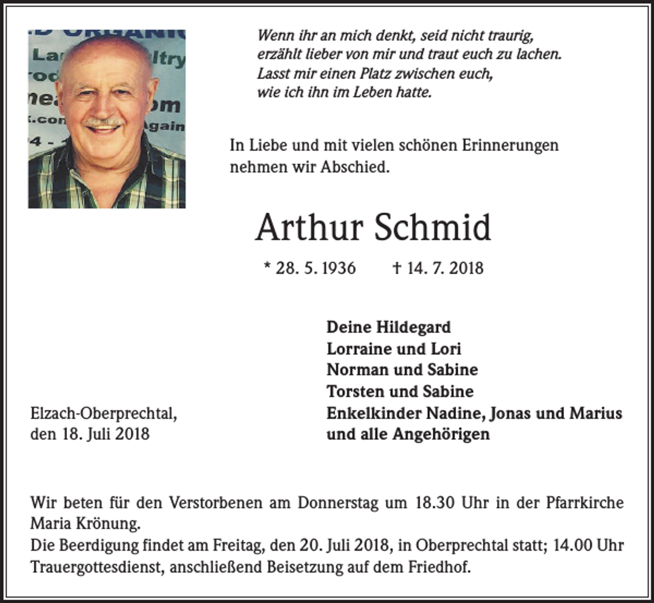 <p>Wenn ihr an mich denkt, seid nicht traurig,<br />erzählt lieber von mir und traut euch zu lachen.<br />Lasst mir einen Platz zwischen euch,<br />wie ich ihn im Leben hatte.</p><p>In Liebe und mit vielen schönen Erinnerungen<br />nehmen wir Abschied.</p><p>Arthur Schmid<br />* 28. 5. 1936 † 14. 7. 2018</p><p>Elzach-Oberprechtal,<br />den 18. Juli 2018</p><p>Deine Hildegard<br />Lorraine und Lori<br />Norman und Sabine<br />Torsten und Sabine<br />Enkelkinder Nadine, Jonas und Marius<br />und alle Angehörigen</p><p>Wir beten für den Verstorbenen am Donnerstag um 18.30 Uhr in der Pfarrkirche<br />Maria Krönung.<br />Die Beerdigung findet am Freitag, den 20. Juli 2018, in Oberprechtal statt; 14.00 Uhr<br />Trauergottesdienst, anschließend Beisetzung auf dem Friedhof.</p>