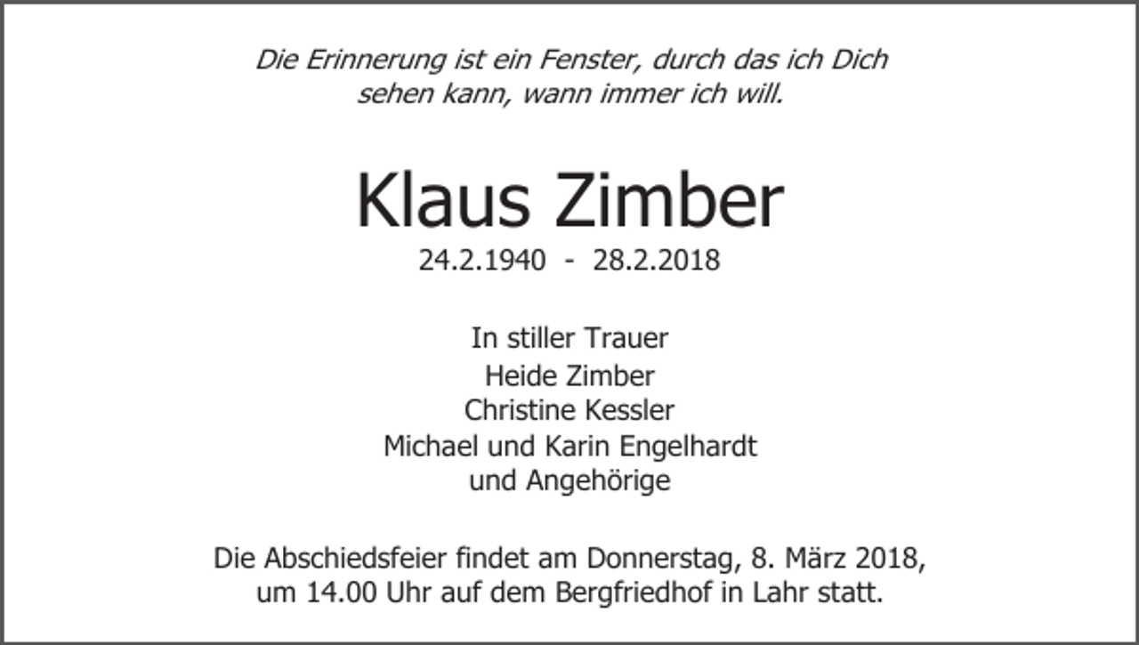 <p>Die Erinnerung ist ein Fenster, durch das ich Dich<br />sehen kann, wann immer ich will.</p><p>Klaus Zimber<br />24.2.1940 - 28.2.2018</p><p>In stiller Trauer<br />Heide Zimber<br />Christine Kessler<br />Michael und Karin Engelhardt<br />und Angehörige<br />Die Abschiedsfeier findet am Donnerstag, 8. März 2018,<br />um 14.00 Uhr auf dem Bergfriedhof in Lahr statt.</p>