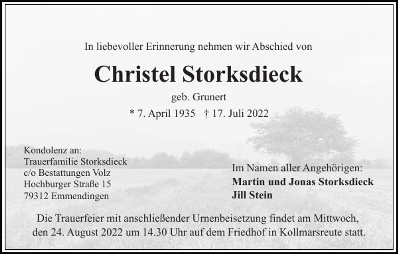 <p>In liebevoller Erinnerung nehmen wir Abschied von</p><p>Christel Storksdieck<br />geb. Grunert<br />* 7. April 1935 † 17. Juli 2022<br />Kondolenz an:<br />Trauerfamilie Storksdieck<br />c/o Bestattungen Volz<br />Hochburger Straße 15<br />79312 Emmendingen</p><p>Im Namen aller Angehörigen:<br />Martin und Jonas Storksdieck<br />Jill Stein</p><p>Die Trauerfeier mit anschließender Urnenbeisetzung findet am Mittwoch,<br />den 24. August 2022 um 14.30 Uhr auf dem Friedhof in Kollmarsreute statt.</p>