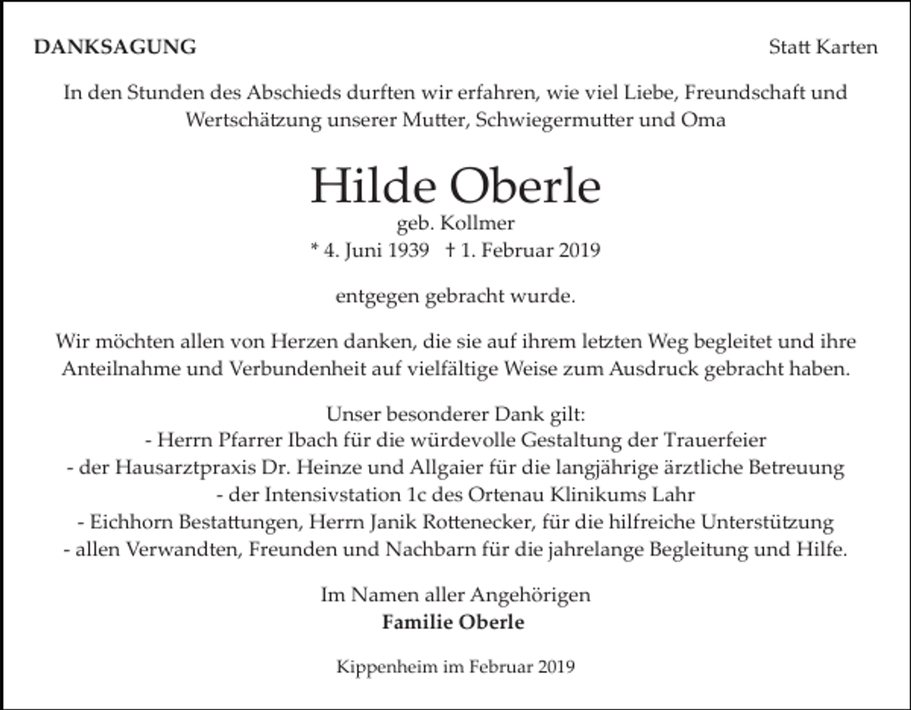 <p>DANKSAGUNG</p><p>Sta� Karten</p><p>In den Stunden des Abschieds durften wir erfahren, wie viel Liebe, Freundschaft und<br />Wertschä�ung unserer Mu�er, Schwiegermu�er und Oma</p><p>Hilde Oberle<br />geb. Kollmer<br />* 4. Juni 1939 † 1. Februar 2019<br />entgegen gebracht wurde.<br />Wir möchten allen von Herzen danken, die sie auf ihrem le�ten Weg begleitet und ihre<br />Anteilnahme und Verbundenheit auf vielfältige Weise zum Ausdruck gebracht haben.<br />Unser besonderer Dank gilt:<br />­ Herrn Pfarrer Ibach für die würdevolle Gestaltung der Trauerfeier<br />­ der Hausarztpraxis Dr. Heinze und Allgaier für die langjährige ärztliche Betreuung<br />­ der Intensivstation 1c des Ortenau Klinikums Lahr<br />­ Eichhorn Besta�ungen, Herrn Janik Ro�enecker, für die hilfreiche Unterstü�ung<br />­ allen Verwandten, Freunden und Nachbarn für die jahrelange Begleitung und Hilfe.<br />Im Namen aller Angehörigen<br />Familie Oberle<br />Kippenheim im Februar 2019</p>