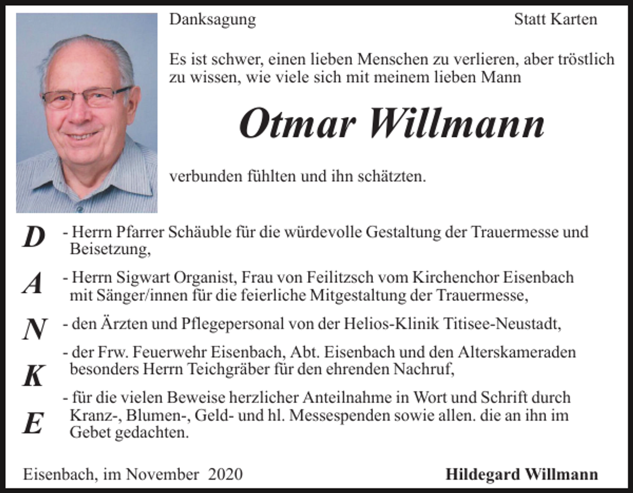 <p>Danksagung</p><p>Statt Karten</p><p>Es ist schwer, einen lieben Menschen zu verlieren, aber tröstlich<br />zu wissen, wie viele sich mit meinem lieben Mann</p><p>Otmar Willmann<br />verbunden fühlten und ihn schätzten.</p><p>D<br />A<br />N<br />K<br />E</p><p>- Herrn Pfarrer Schäuble für die würdevolle Gestaltung der Trauermesse und<br />Beisetzung,<br />- Herrn Sigwart Organist, Frau von Feilitzsch vom Kirchenchor Eisenbach<br />mit Sänger/innen für die feierliche Mitgestaltung der Trauermesse,<br />- den Ärzten und Pflegepersonal von der Helios-Klinik Titisee-Neustadt,<br />- der Frw. Feuerwehr Eisenbach, Abt. Eisenbach und den Alterskameraden<br />besonders Herrn Teichgräber für den ehrenden Nachruf,<br />- für die vielen Beweise herzlicher Anteilnahme in Wort und Schrift durch<br />Kranz-, Blumen-, Geld- und hl. Messespenden sowie allen. die an ihn im<br />Gebet gedachten.</p><p>Eisenbach, im November 2020</p><p>Hildegard Willmann</p>