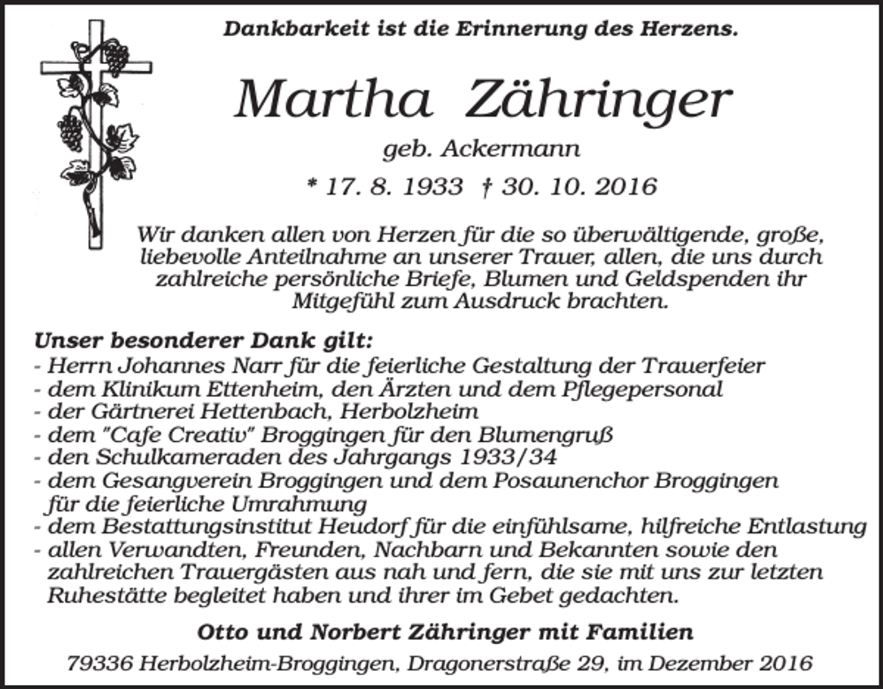 <p>Dankbarkeit ist die Erinnerung des Herzens.</p><p>Martha Zähringer<br />geb. Ackermann<br />* 17. 8. 1933 † 30. 10. 2016<br />Wir danken allen von Herzen für die so überwältigende, große,<br />liebevolle Anteilnahme an unserer Trauer, allen, die uns durch<br />zahlreiche persönliche Briefe, Blumen und Geldspenden ihr<br />Mitgefühl zum Ausdruck brachten.<br />Unser besonderer Dank gilt:<br />- Herrn Johannes Narr für die feierliche Gestaltung der Trauerfeier<br />- dem Klinikum Ettenheim, den Ärzten und dem Pflegepersonal<br />- der Gärtnerei Hettenbach, Herbolzheim<br />- dem "Cafe Creativ" Broggingen für den Blumengruß<br />- den Schulkameraden des Jahrgangs 1933/34<br />- dem Gesangverein Broggingen und dem Posaunenchor Broggingen<br />für die feierliche Umrahmung<br />- dem Bestattungsinstitut Heudorf für die einfühlsame, hilfreiche Entlastung<br />- allen Verwandten, Freunden, Nachbarn und Bekannten sowie den<br />zahlreichen Trauergästen aus nah und fern, die sie mit uns zur letzten<br />Ruhestätte begleitet haben und ihrer im Gebet gedachten.<br />Otto und Norbert Zähringer mit Familien<br />79336 Herbolzheim-Broggingen, Dragonerstraße 29, im Dezember 2016</p>