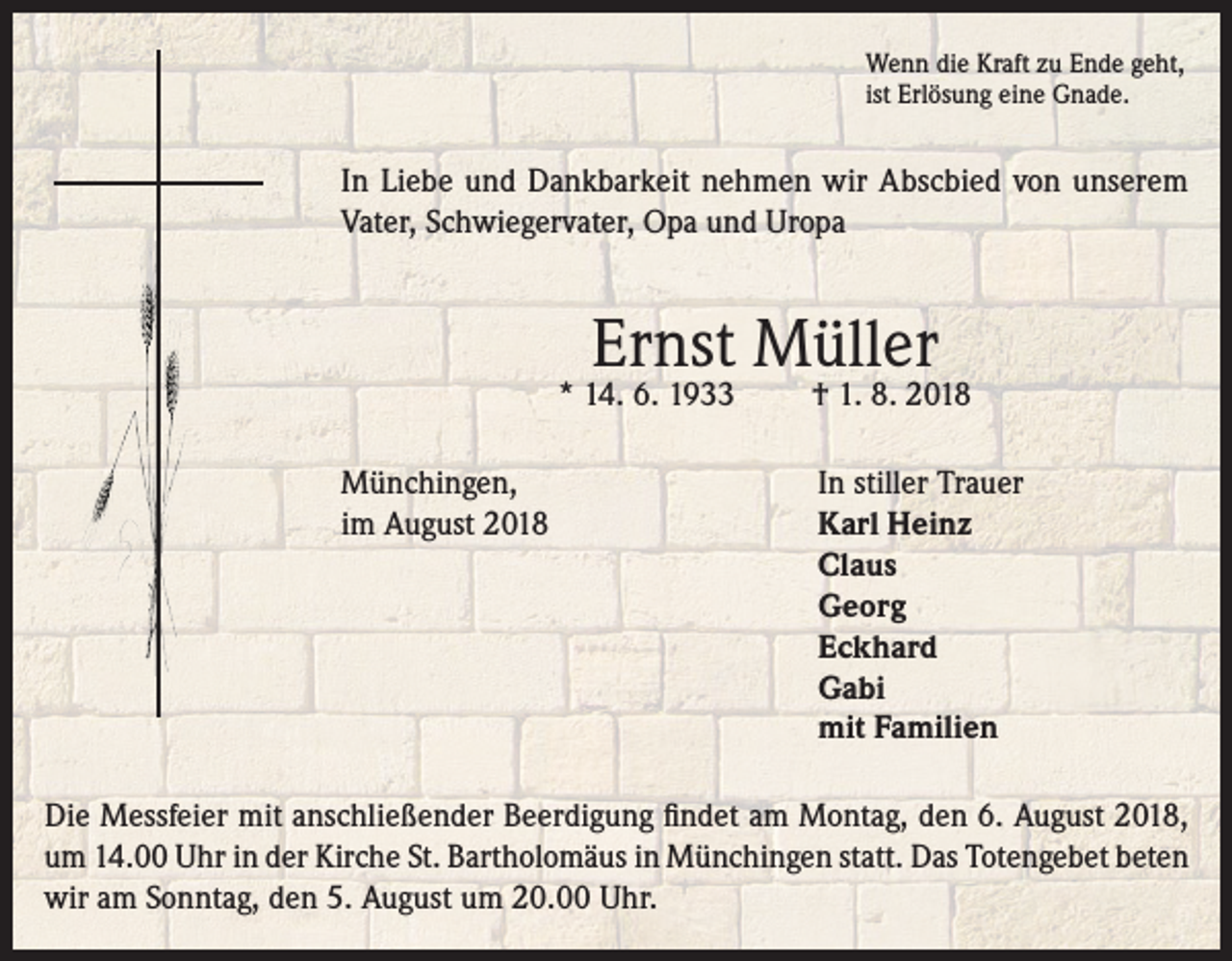 <p>Wenn die Kraft zu Ende geht,<br />ist Erlösung eine Gnade.</p><p>In Liebe und Dankbarkeit nehmen wir Abscbied von unserem<br />Vater, Schwiegervater, Opa und Uropa</p><p>Ernst Müller</p><p>* 14. 6. 1933</p><p>† 1. 8. 2018</p><p>Münchingen,<br />In stiller Trauer<br />im August 2018 Karl Heinz<br />Claus<br />Georg<br />Eckhard<br />Gabi<br />mit Familien<br />Die Messfeier mit anschließender Beerdigung findet am Montag, den 6. August 2018,<br />um 14.00 Uhr in der Kirche St. Bartholomäus in Münchingen statt. Das Totengebet beten<br />wir am Sonntag, den 5. August um 20.00 Uhr.</p>